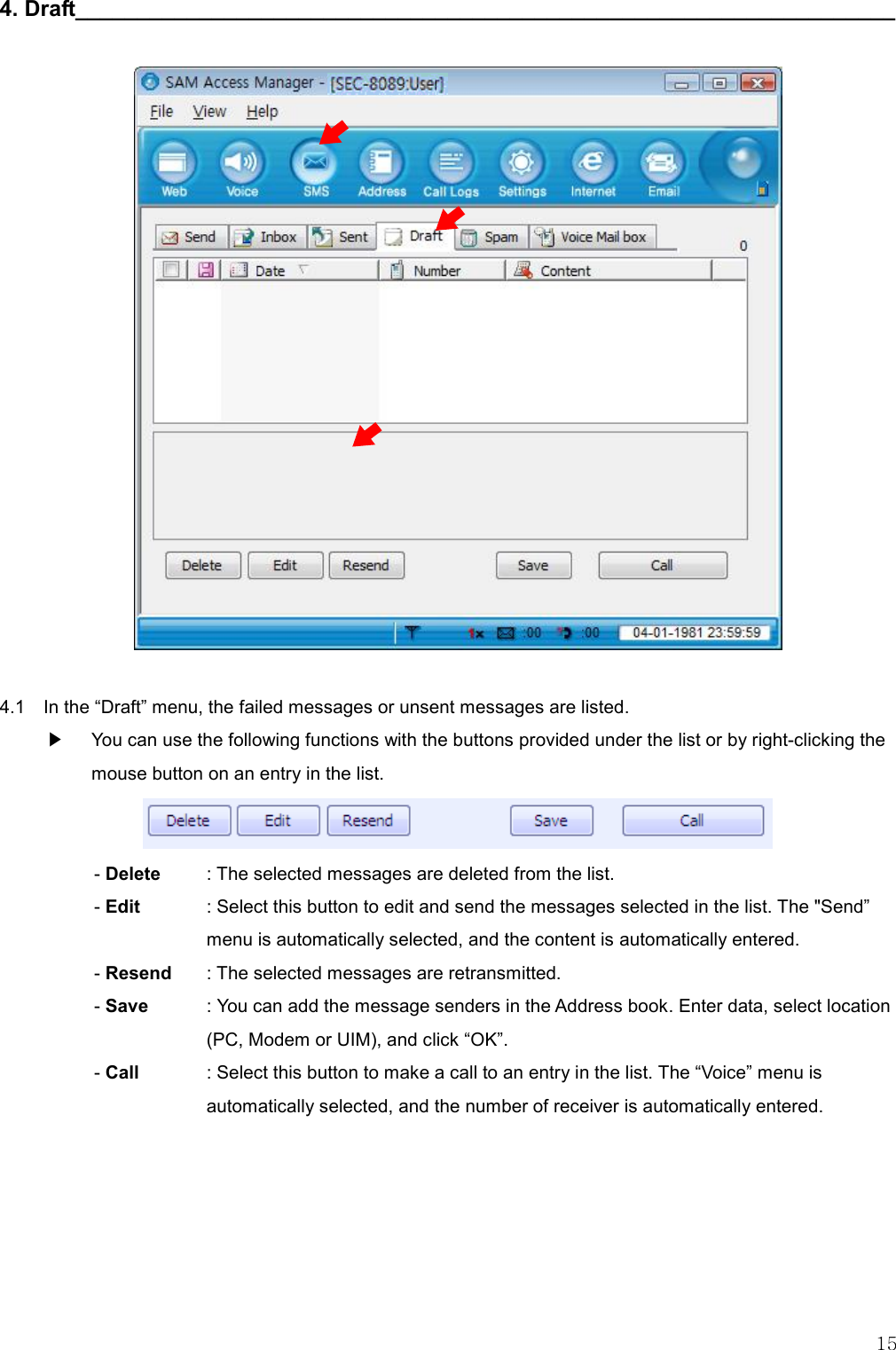   15 4. Draft__________________________________________________________________                      4.1    In the “Draft” menu, the failed messages or unsent messages are listed. ▶    You can use the following functions with the buttons provided under the list or by right-clicking the mouse button on an entry in the list.  - Delete    : The selected messages are deleted from the list. - Edit  : Select this button to edit and send the messages selected in the list. The &quot;Send” menu is automatically selected, and the content is automatically entered. - Resend      : The selected messages are retransmitted. - Save    : You can add the message senders in the Address book. Enter data, select location (PC, Modem or UIM), and click “OK”. - Call  : Select this button to make a call to an entry in the list. The “Voice” menu is automatically selected, and the number of receiver is automatically entered.       