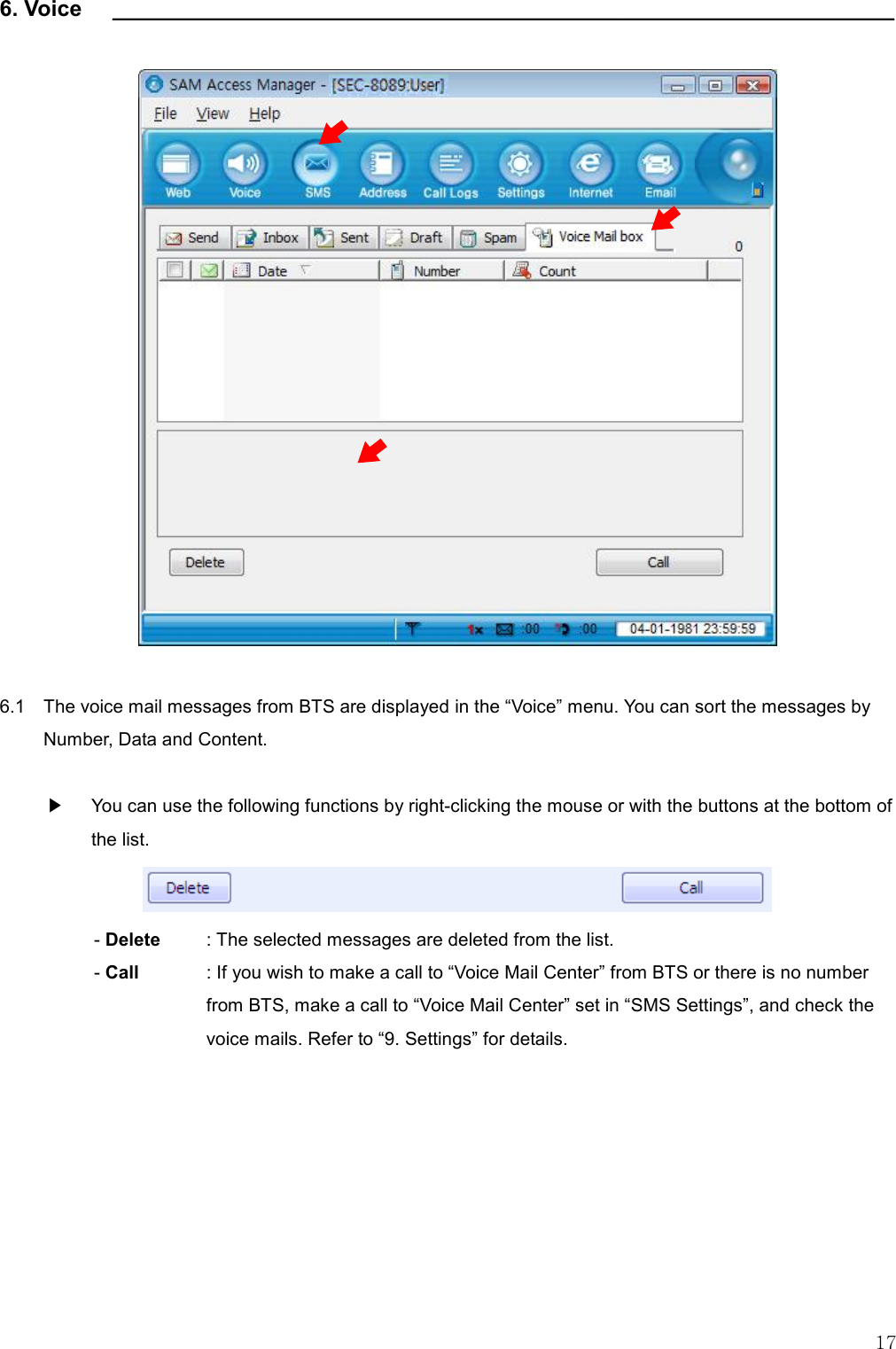   17 6. Voice    _______________________________________________________________                      6.1    The voice mail messages from BTS are displayed in the “Voice” menu. You can sort the messages by Number, Data and Content.  ▶    You can use the following functions by right-clicking the mouse or with the buttons at the bottom of the list.  - Delete    : The selected messages are deleted from the list.   - Call    : If you wish to make a call to “Voice Mail Center” from BTS or there is no number from BTS, make a call to “Voice Mail Center” set in “SMS Settings”, and check the voice mails. Refer to “9. Settings” for details.       