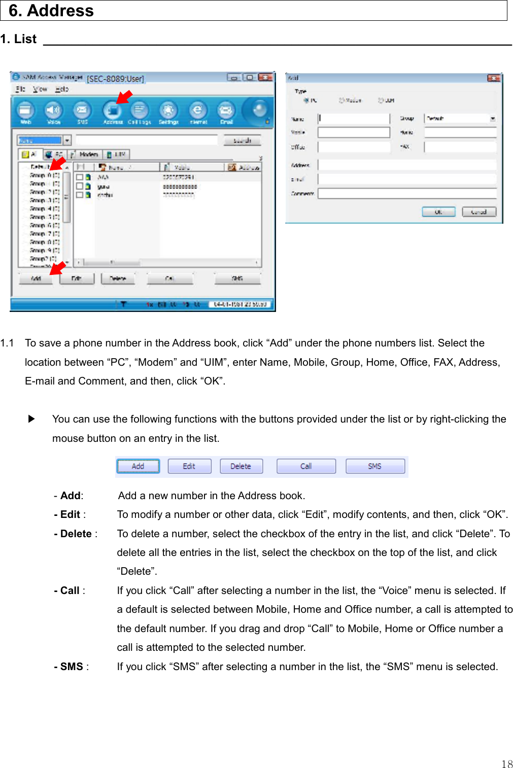   18   6. Address                     1. List __________________________________________________________________                       1.1    To save a phone number in the Address book, click “Add” under the phone numbers list. Select the location between “PC”, “Modem” and “UIM”, enter Name, Mobile, Group, Home, Office, FAX, Address, E-mail and Comment, and then, click “OK”.   ▶  You can use the following functions with the buttons provided under the list or by right-clicking the mouse button on an entry in the list.    - Add:    Add a new number in the Address book. - Edit :    To modify a number or other data, click “Edit”, modify contents, and then, click “OK”. - Delete :    To delete a number, select the checkbox of the entry in the list, and click “Delete”. To delete all the entries in the list, select the checkbox on the top of the list, and click “Delete”. - Call :    If you click “Call” after selecting a number in the list, the “Voice” menu is selected. If a default is selected between Mobile, Home and Office number, a call is attempted to the default number. If you drag and drop “Call” to Mobile, Home or Office number a call is attempted to the selected number. - SMS :    If you click “SMS” after selecting a number in the list, the “SMS” menu is selected.   