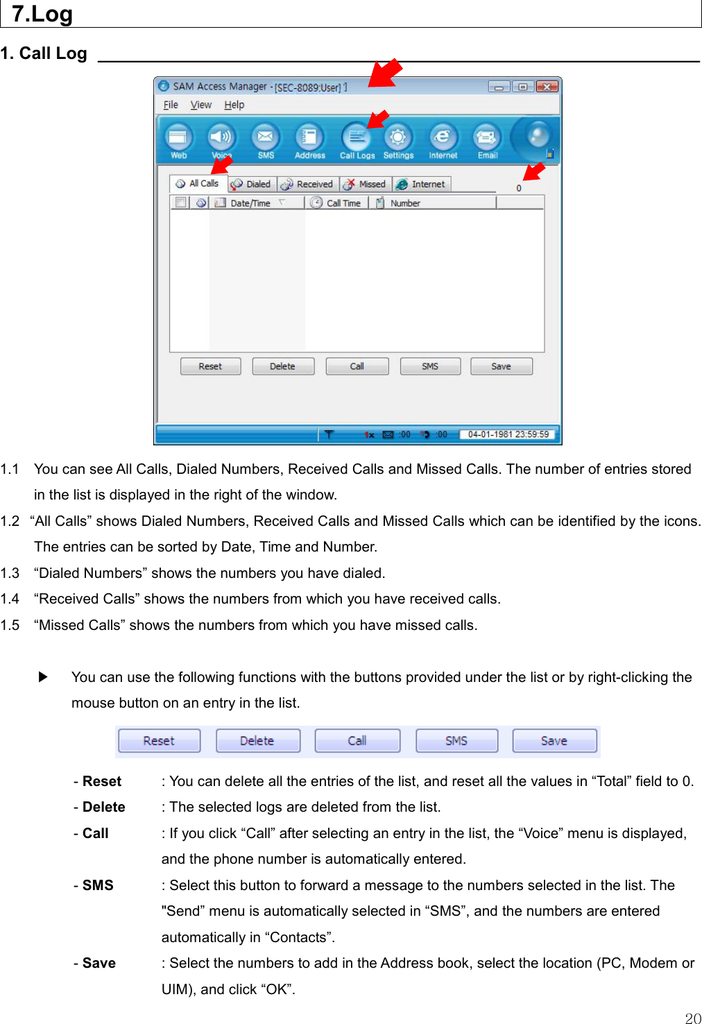   20    7.Log                           1. Call Log  ______________________________________________________________                 1.1    You can see All Calls, Dialed Numbers, Received Calls and Missed Calls. The number of entries stored in the list is displayed in the right of the window. 1.2   “All Calls” shows Dialed Numbers, Received Calls and Missed Calls which can be identified by the icons. The entries can be sorted by Date, Time and Number. 1.3    “Dialed Numbers” shows the numbers you have dialed. 1.4    “Received Calls” shows the numbers from which you have received calls. 1.5    “Missed Calls” shows the numbers from which you have missed calls.  ▶    You can use the following functions with the buttons provided under the list or by right-clicking the mouse button on an entry in the list.  - Reset  : You can delete all the entries of the list, and reset all the values in “Total” field to 0. - Delete    : The selected logs are deleted from the list. - Call  : If you click “Call” after selecting an entry in the list, the “Voice” menu is displayed, and the phone number is automatically entered. - SMS    : Select this button to forward a message to the numbers selected in the list. The &quot;Send” menu is automatically selected in “SMS”, and the numbers are entered automatically in “Contacts”. - Save    : Select the numbers to add in the Address book, select the location (PC, Modem or UIM), and click “OK”. 