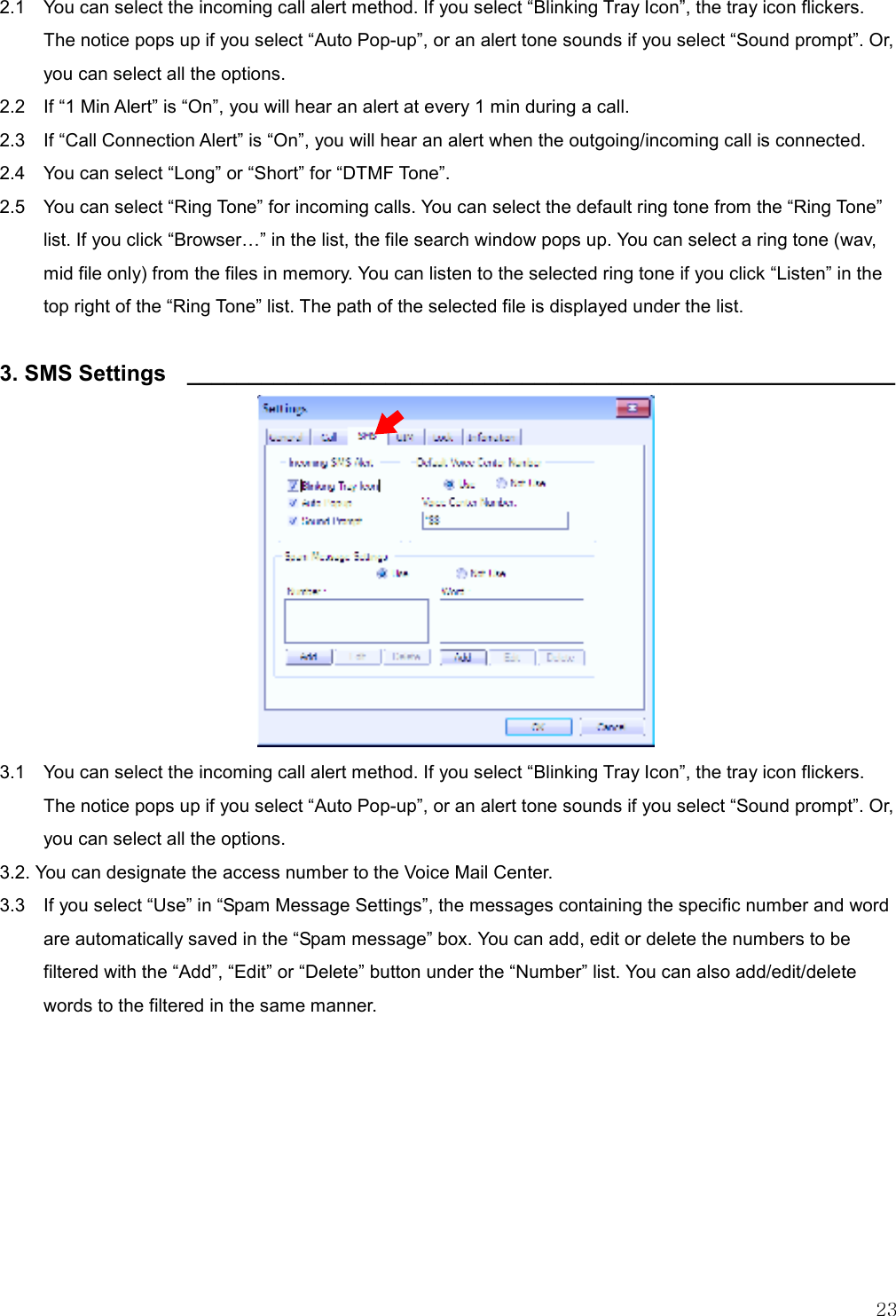   23  2.1    You can select the incoming call alert method. If you select “Blinking Tray Icon”, the tray icon flickers. The notice pops up if you select “Auto Pop-up”, or an alert tone sounds if you select “Sound prompt”. Or, you can select all the options. 2.2    If “1 Min Alert” is “On”, you will hear an alert at every 1 min during a call.   2.3  If “Call Connection Alert” is “On”, you will hear an alert when the outgoing/incoming call is connected. 2.4    You can select “Long” or “Short” for “DTMF Tone”. 2.5    You can select “Ring Tone” for incoming calls. You can select the default ring tone from the “Ring Tone” list. If you click “Browser” in the list, the file search window pops up. You can select a ring tone (wav, mid file only) from the files in memory. You can listen to the selected ring tone if you click “Listen” in the top right of the “Ring Tone” list. The path of the selected file is displayed under the list.  3. SMS Settings  _________________________________________________________             3.1    You can select the incoming call alert method. If you select “Blinking Tray Icon”, the tray icon flickers. The notice pops up if you select “Auto Pop-up”, or an alert tone sounds if you select “Sound prompt”. Or, you can select all the options. 3.2. You can designate the access number to the Voice Mail Center. 3.3    If you select “Use” in “Spam Message Settings”, the messages containing the specific number and word are automatically saved in the “Spam message” box. You can add, edit or delete the numbers to be filtered with the “Add”, “Edit” or “Delete” button under the “Number” list. You can also add/edit/delete words to the filtered in the same manner.         
