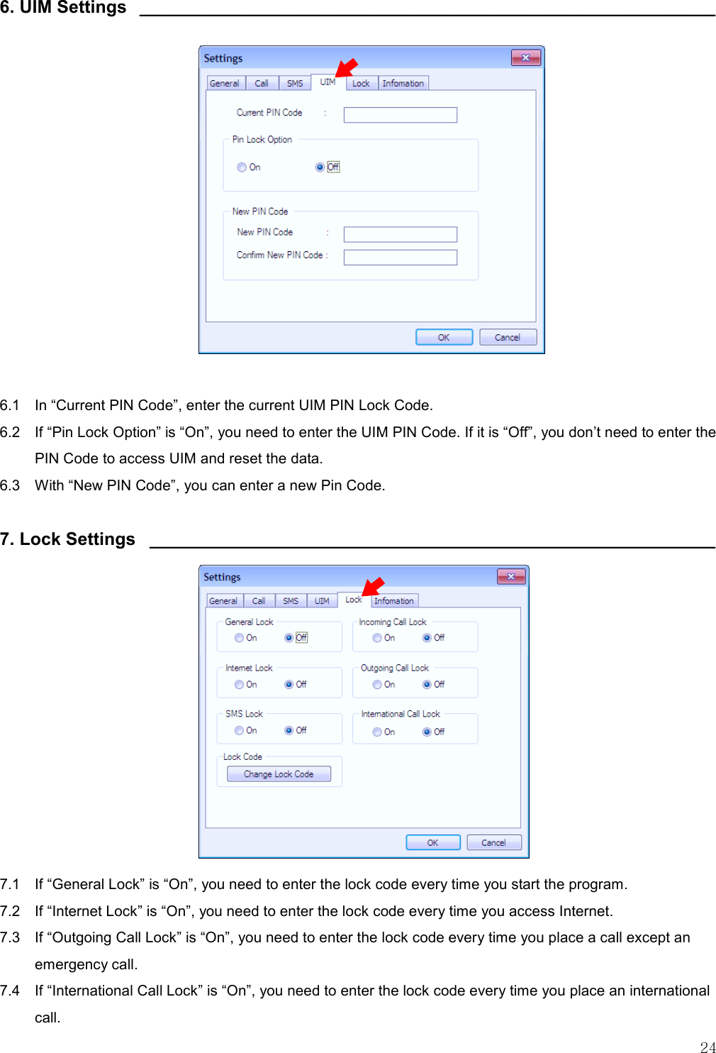   24  6. UIM Settings  __________________________________________________________                6.1    In “Current PIN Code”, enter the current UIM PIN Lock Code. 6.2    If “Pin Lock Option” is “On”, you need to enter the UIM PIN Code. If it is “Off”, you don’t need to enter the PIN Code to access UIM and reset the data. 6.3    With “New PIN Code”, you can enter a new Pin Code.  7. Lock Settings  _________________________________________________________              7.1    If “General Lock” is “On”, you need to enter the lock code every time you start the program. 7.2   If “Internet Lock” is “On”, you need to enter the lock code every time you access Internet. 7.3    If “Outgoing Call Lock” is “On”, you need to enter the lock code every time you place a call except an emergency call. 7.4    If “International Call Lock” is “On”, you need to enter the lock code every time you place an international call. 