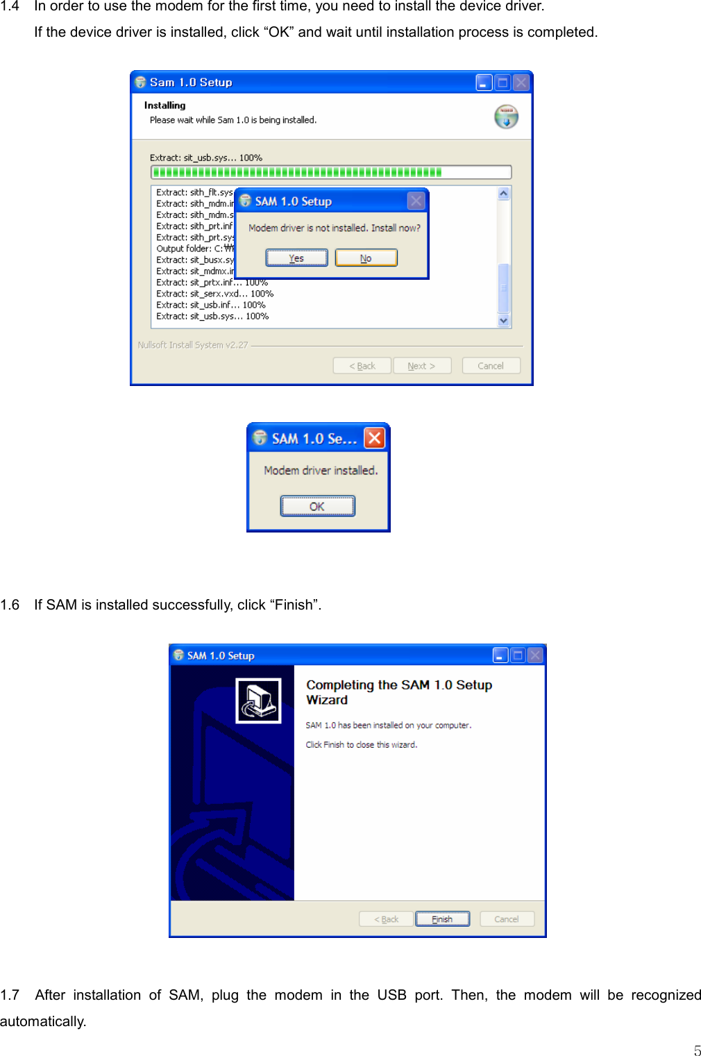   5 1.4    In order to use the modem for the first time, you need to install the device driver.   If the device driver is installed, click “OK” and wait until installation process is completed.                      1.6    If SAM is installed successfully, click “Finish”.               1.7    After  installation  of  SAM,  plug  the  modem  in  the  USB  port.  Then,  the  modem  will  be  recognized automatically. 