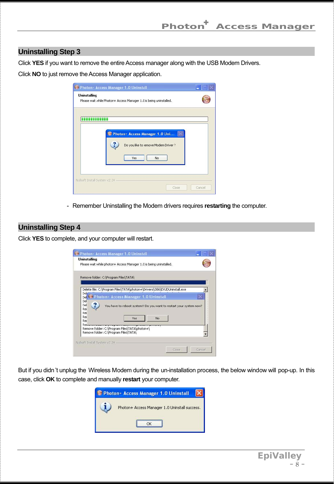  Photon  Access Manager     EpiValley                                                                                           - 8 - +Uninstalling Step 3                                                                                    Click YES if you want to remove the entire Access manager along with the USB Modem Drivers. Click NO to just remove the Access Manager application.                                    -  Remember Uninstalling the Modem drivers requires restarting the computer.  Uninstalling Step 4                                                                                    Click YES to complete, and your computer will restart.            But if you didn ’t unplug the Wireless Modem during the un-installation process, the below window will pop-up. In this case, click OK to complete and manually restart your computer.     