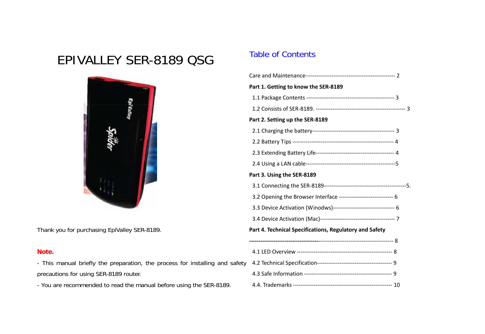  EPIVALLEY SER-8189 QSG   Thank you for purchasing EpiValley SER-8189.   Note.  - This manual briefly the preparation, the process for installing and safety precautions for using SER-8189 router.  - You are recommended to read the manual before using the SER-8189.   Table of Contents  CareandMaintenance‐‐‐‐‐‐‐‐‐‐‐‐‐‐‐‐‐‐‐‐‐‐‐‐‐‐‐‐‐‐‐‐‐‐‐‐‐‐‐‐‐‐‐‐‐‐‐‐2Part1.GettingtoknowtheSER‐81891.1PackageContents‐‐‐‐‐‐‐‐‐‐‐‐‐‐‐‐‐‐‐‐‐‐‐‐‐‐‐‐‐‐‐‐‐‐‐‐‐‐‐‐‐‐‐‐‐‐‐31.2ConsistsofSER‐8189.‐‐‐‐‐‐‐‐‐‐‐‐‐‐‐‐‐‐‐‐‐‐‐‐‐‐‐‐‐‐‐‐‐‐‐‐‐‐‐‐‐‐‐‐‐‐‐‐3Part2.SettinguptheSER‐81892.1Chargingthebattery‐‐‐‐‐‐‐‐‐‐‐‐‐‐‐‐‐‐‐‐‐‐‐‐‐‐‐‐‐‐‐‐‐‐‐‐‐‐‐‐‐‐‐‐32.2BatteryTips‐‐‐‐‐‐‐‐‐‐‐‐‐‐‐‐‐‐‐‐‐‐‐‐‐‐‐‐‐‐‐‐‐‐‐‐‐‐‐‐‐‐‐‐‐‐‐‐‐‐‐‐‐‐42.3ExtendingBatteryLife‐‐‐‐‐‐‐‐‐‐‐‐‐‐‐‐‐‐‐‐‐‐‐‐‐‐‐‐‐‐‐‐‐‐‐‐‐‐‐‐‐‐42.4UsingaLANcable‐‐‐‐‐‐‐‐‐‐‐‐‐‐‐‐‐‐‐‐‐‐‐‐‐‐‐‐‐‐‐‐‐‐‐‐‐‐‐‐‐‐‐‐‐‐‐‐5Part3.UsingtheSER‐81893.1ConnectingtheSER‐8189‐‐‐‐‐‐‐‐‐‐‐‐‐‐‐‐‐‐‐‐‐‐‐‐‐‐‐‐‐‐‐‐‐‐‐‐‐‐‐‐‐‐‐‐5.3.2OpeningtheBrowserInterface‐‐‐‐‐‐‐‐‐‐‐‐‐‐‐‐‐‐‐‐‐‐‐‐‐‐‐‐‐63.3DeviceActivation(Winodws)‐‐‐‐‐‐‐‐‐‐‐‐‐‐‐‐‐‐‐‐‐‐‐‐‐‐‐‐‐‐‐‐‐63.4DeviceActivation(Mac)‐‐‐‐‐‐‐‐‐‐‐‐‐‐‐‐‐‐‐‐‐‐‐‐‐‐‐‐‐‐‐‐‐‐‐‐‐‐‐‐7Part4.TechnicalSpecifications,RegulatoryandSafety‐‐‐‐‐‐‐‐‐‐‐‐‐‐‐‐‐‐‐‐‐‐‐‐‐‐‐‐‐‐‐‐‐‐‐‐‐‐‐‐‐‐‐‐‐‐‐‐‐‐‐‐‐‐‐‐‐‐‐‐‐‐‐‐‐‐‐‐‐‐‐‐‐‐‐‐‐84.1LEDOverview‐‐‐‐‐‐‐‐‐‐‐‐‐‐‐‐‐‐‐‐‐‐‐‐‐‐‐‐‐‐‐‐‐‐‐‐‐‐‐‐‐‐‐‐‐‐‐‐‐‐‐84.2TechnicalSpecification‐‐‐‐‐‐‐‐‐‐‐‐‐‐‐‐‐‐‐‐‐‐‐‐‐‐‐‐‐‐‐‐‐‐‐‐‐‐‐‐94.3SafeInformation‐‐‐‐‐‐‐‐‐‐‐‐‐‐‐‐‐‐‐‐‐‐‐‐‐‐‐‐‐‐‐‐‐‐‐‐‐‐‐‐‐‐‐‐‐‐‐94.4.Trademarks‐‐‐‐‐‐‐‐‐‐‐‐‐‐‐‐‐‐‐‐‐‐‐‐‐‐‐‐‐‐‐‐‐‐‐‐‐‐‐‐‐‐‐‐‐‐‐‐‐‐‐‐‐10