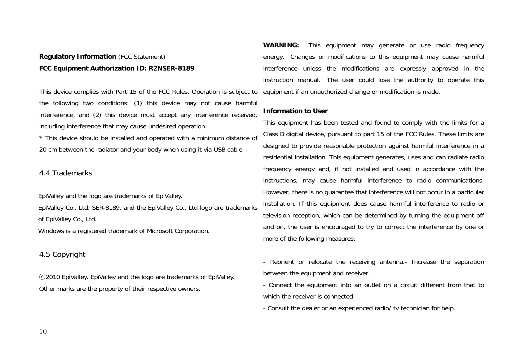  10 Regulatory Information (FCC Statement) FCC Equipment Authorization ID: R2NSER-8189   This device complies with Part 15 of the FCC Rules. Operation is subject to the following two conditions: (1) this device may not cause harmful interference, and (2) this device must accept any interference received, including interference that may cause undesired operation. * This device should be installed and operated with a minimum distance of 20 cm between the radiator and your body when using it via USB cable.  4.4 Trademarks   EpiValley and the logo are trademarks of EpiValley. EpiValley Co., Ltd, SER-8189, and the EpiValley Co., Ltd logo are trademarks of EpiValley Co., Ltd. Windows is a registered trademark of Microsoft Corporation.  4.5 Copyright   ⓒ2010 EpiValley. EpiValley and the logo are trademarks of EpiValley.  Other marks are the property of their respective owners. WARNING:   This equipment may generate or use radio frequency energy.  Changes or modifications to this equipment may cause harmful interference unless the modifications are expressly approved in the instruction manual.  The user could lose the authority to operate this equipment if an unauthorized change or modification is made.   Information to User This equipment has been tested and found to comply with the limits for a Class B digital device, pursuant to part 15 of the FCC Rules. These limits are designed to provide reasonable protection against harmful interference in a residential installation. This equipment generates, uses and can radiate radio frequency energy and, if not installed and used in accordance with the instructions, may cause harmful interference to radio communications. However, there is no guarantee that interference will not occur in a particular installation. If this equipment does cause harmful interference to radio or television reception, which can be determined by turning the equipment off and on, the user is encouraged to try to correct the interference by one or more of the following measures:   - Reorient or relocate the receiving antenna.- Increase the separation between the equipment and receiver. - Connect the equipment into an outlet on a circuit different from that to which the receiver is connected. - Consult the dealer or an experienced radio/ tv technician for help. 