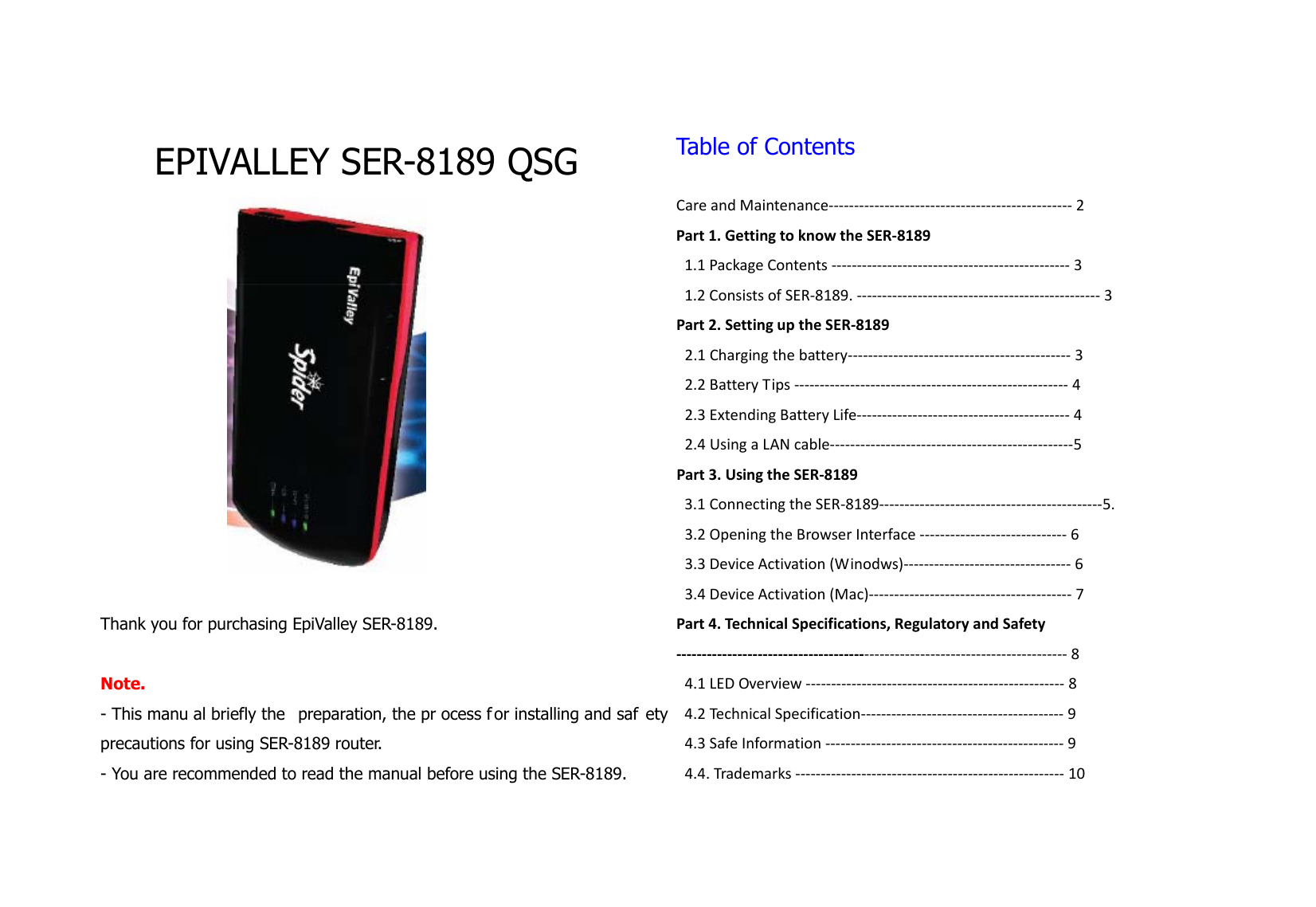  EPIVALLEY SER-8189 QSG   Thank you for purchasing EpiValley SER-8189.    Note.  - This manu al briefly the  preparation, the pr ocess f or installing and saf ety precautions for using SER-8189 router.   - You are recommended to read the manual before using the SER-8189.    Table of Contents  CareandMaintenance‐‐‐‐‐‐‐‐‐‐‐‐‐‐‐‐‐‐‐‐‐‐‐‐‐‐‐‐‐‐‐‐‐‐‐‐‐‐‐‐‐‐‐‐‐‐‐‐2Part1.GettingtoknowtheSER‐81891.1PackageContents‐‐‐‐‐‐‐‐‐‐‐‐‐‐‐‐‐‐‐‐‐‐‐‐‐‐‐‐‐‐‐‐‐‐‐‐‐‐‐‐‐‐‐‐‐‐‐31.2ConsistsofSER‐8189.‐‐‐‐‐‐‐‐‐‐‐‐‐‐‐‐‐‐‐‐‐‐‐‐‐‐‐‐‐‐‐‐‐‐‐‐‐‐‐‐‐‐‐‐‐‐‐‐3Part2.SettinguptheSER‐81892.1Chargingthebattery‐‐‐‐‐‐‐‐‐‐‐‐‐‐‐‐‐‐‐‐‐‐‐‐‐‐‐‐‐‐‐‐‐‐‐‐‐‐‐‐‐‐‐‐32.2BatteryTips‐‐‐‐‐‐‐‐‐‐‐‐‐‐‐‐‐‐‐‐‐‐‐‐‐‐‐‐‐‐‐‐‐‐‐‐‐‐‐‐‐‐‐‐‐‐‐‐‐‐‐‐‐‐42.3ExtendingBatteryLife‐‐‐‐‐‐‐‐‐‐‐‐‐‐‐‐‐‐‐‐‐‐‐‐‐‐‐‐‐‐‐‐‐‐‐‐‐‐‐‐‐‐42.4UsingaLANcable‐‐‐‐‐‐‐‐‐‐‐‐‐‐‐‐‐‐‐‐‐‐‐‐‐‐‐‐‐‐‐‐‐‐‐‐‐‐‐‐‐‐‐‐‐‐‐‐5Part3.UsingtheSER‐81893.1ConnectingtheSER‐8189‐‐‐‐‐‐‐‐‐‐‐‐‐‐‐‐‐‐‐‐‐‐‐‐‐‐‐‐‐‐‐‐‐‐‐‐‐‐‐‐‐‐‐‐5.3.2OpeningtheBrowserInterface‐‐‐‐‐‐‐‐‐‐‐‐‐‐‐‐‐‐‐‐‐‐‐‐‐‐‐‐‐63.3DeviceActivation(Winodws)‐‐‐‐‐‐‐‐‐‐‐‐‐‐‐‐‐‐‐‐‐‐‐‐‐‐‐‐‐‐‐‐‐63.4DeviceActivation(Mac)‐‐‐‐‐‐‐‐‐‐‐‐‐‐‐‐‐‐‐‐‐‐‐‐‐‐‐‐‐‐‐‐‐‐‐‐‐‐‐‐7Part4.TechnicalSpecifications,RegulatoryandSafety‐‐‐‐‐‐‐‐‐‐‐‐‐‐‐‐‐‐‐‐‐‐‐‐‐‐‐‐‐‐‐‐‐‐‐‐‐‐‐‐‐‐‐‐‐‐‐‐‐‐‐‐‐‐‐‐‐‐‐‐‐‐‐‐‐‐‐‐‐‐‐‐‐‐‐‐‐84.1LEDOverview‐‐‐‐‐‐‐‐‐‐‐‐‐‐‐‐‐‐‐‐‐‐‐‐‐‐‐‐‐‐‐‐‐‐‐‐‐‐‐‐‐‐‐‐‐‐‐‐‐‐‐84.2TechnicalSpecification‐‐‐‐‐‐‐‐‐‐‐‐‐‐‐‐‐‐‐‐‐‐‐‐‐‐‐‐‐‐‐‐‐‐‐‐‐‐‐‐94.3SafeInformation‐‐‐‐‐‐‐‐‐‐‐‐‐‐‐‐‐‐‐‐‐‐‐‐‐‐‐‐‐‐‐‐‐‐‐‐‐‐‐‐‐‐‐‐‐‐‐94.4.Trademarks‐‐‐‐‐‐‐‐‐‐‐‐‐‐‐‐‐‐‐‐‐‐‐‐‐‐‐‐‐‐‐‐‐‐‐‐‐‐‐‐‐‐‐‐‐‐‐‐‐‐‐‐‐10