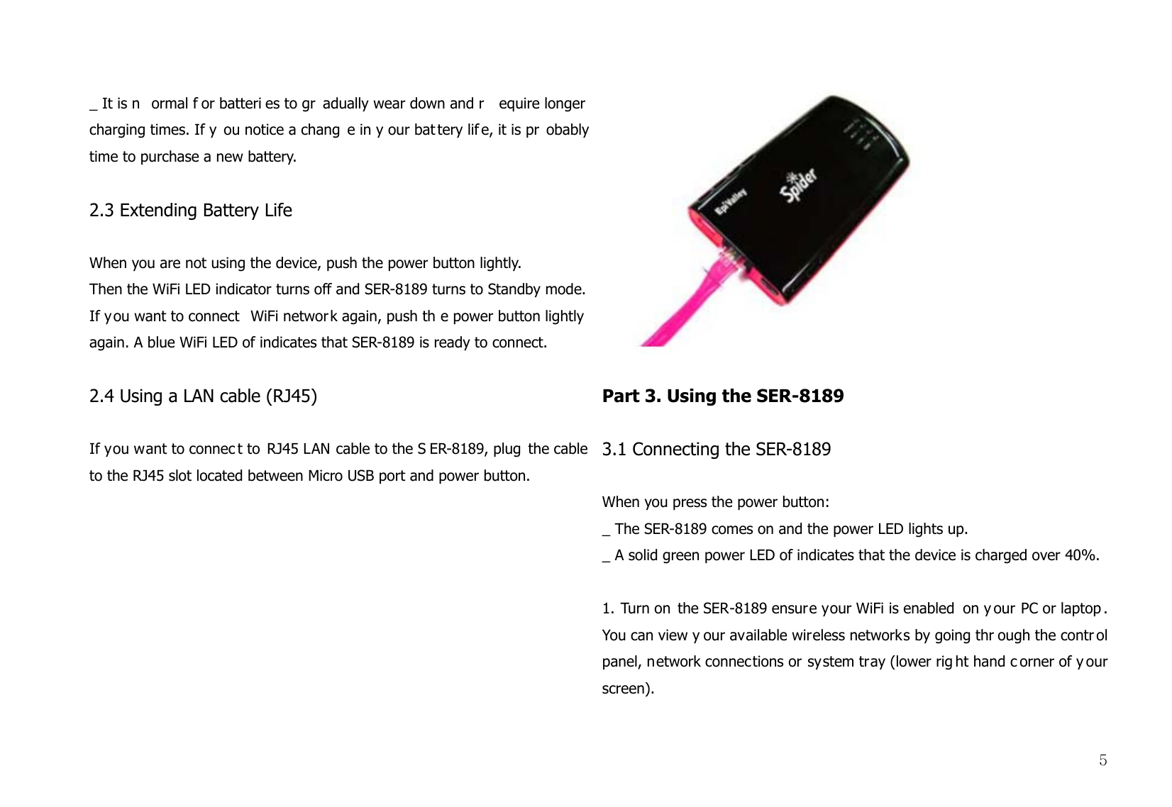  5 _ It is n ormal f or batteri es to gr adually wear down and r equire longer  charging times. If y ou notice a chang e in y our bat tery lif e, it is pr obably time to purchase a new battery.  2.3 Extending Battery Life      When you are not using the device, push the power button lightly.   Then the WiFi LED indicator turns off and SER-8189 turns to Standby mode.   If you want to connect  WiFi networ k again, push th e power button lightly again. A blue WiFi LED of indicates that SER-8189 is ready to connect.   2.4 Using a LAN cable (RJ45)    If you want to connec t to RJ45 LAN cable to the S ER-8189, plug the cable to the RJ45 slot located between Micro USB port and power button.      Part 3. Using the SER-8189  3.1 Connecting the SER-8189  When you press the power button: _ The SER-8189 comes on and the power LED lights up. _ A solid green power LED of indicates that the device is charged over 40%.  1. Turn on the SER-8189 ensure your WiFi is enabled  on y our PC or laptop . You can view y our available wireless networks by going thr ough the contr ol panel, network connections or system tray (lower rig ht hand c orner of y our screen). 