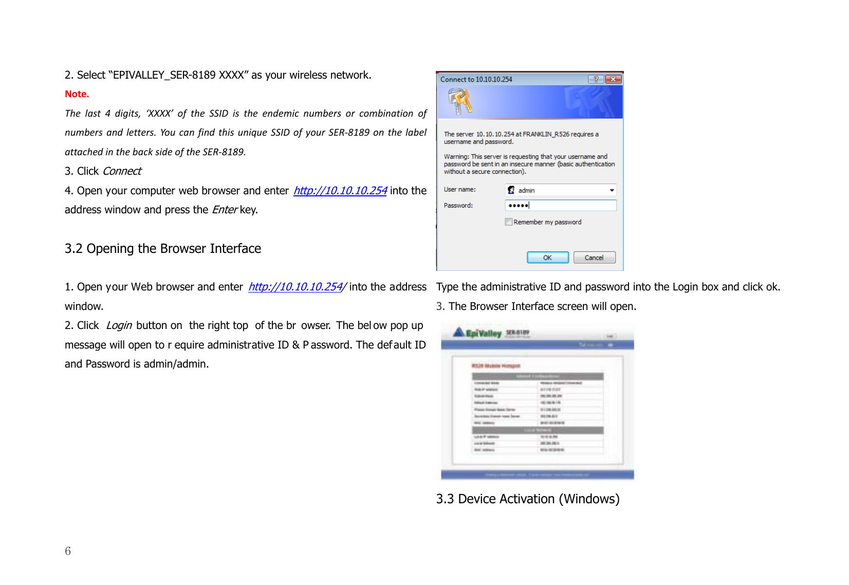  62. Select “EPIVALLEY_SER-8189 XXXX” as your wireless network.   Note.Thelast4digits,‘XXXX’oftheSSIDistheendemicnumbersorcombinationofnumbersandletters.YoucanfindthisuniqueSSIDofyourSER‐8189onthelabelattachedinthebacksideoftheSER‐8189.3. Click Connect 4. Open your computer web browser and enter http://10.10.10.254 into the address window and press the Enter key.  3.2 Opening the Browser Interface    1. Open your Web browser and enter http://10.10.10.254/ into the address window.  2. Click Login button on  the right top  of the br owser. The bel ow pop up  message will open to r equire administrative ID &amp; P assword. The def ault ID and Password is admin/admin.    Type the administrative ID and password into the Login box and click ok.  3. The Browser Interface screen will open.  3.3 Device Activation (Windows)   