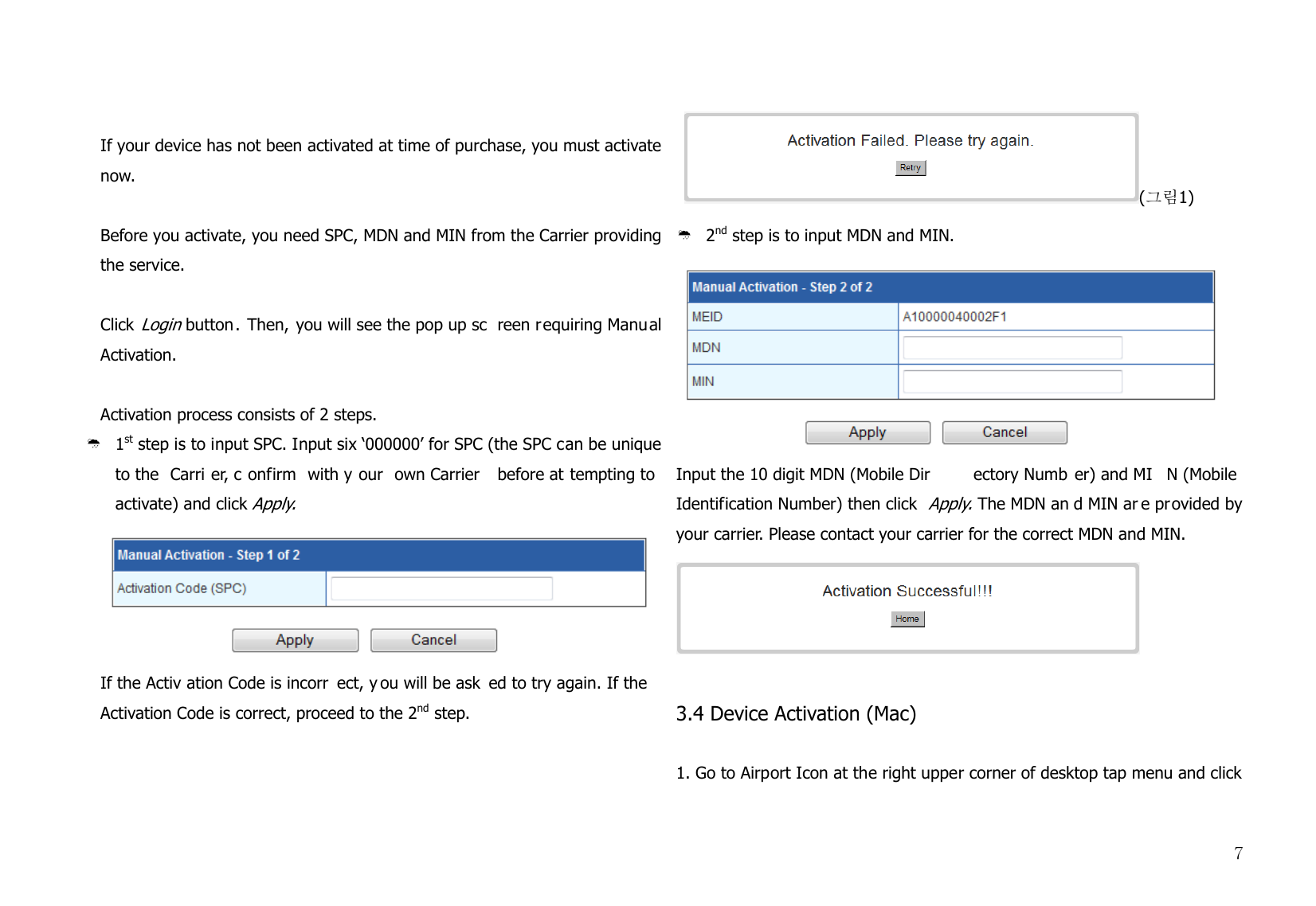  7  If your device has not been activated at time of purchase, you must activate now.   Before you activate, you need SPC, MDN and MIN from the Carrier providing the service.  Click Login button. Then, you will see the pop up sc reen requiring Manual Activation.  Activation process consists of 2 steps.   ¹ 1st step is to input SPC. Input six ‘000000’ for SPC (the SPC can be unique to the  Carri er, c onfirm with y our own Carrier  before at tempting to activate) and click Apply.   If the Activ ation Code is incorr ect, y ou will be ask ed to try again. If the Activation Code is correct, proceed to the 2nd step.     (그림1) ¹ 2nd step is to input MDN and MIN.    Input the 10 digit MDN (Mobile Dir ectory Numb er) and MI N (Mobile Identification Number) then click Apply. The MDN an d MIN ar e provided by your carrier. Please contact your carrier for the correct MDN and MIN.    3.4 Device Activation (Mac)   1. Go to Airport Icon at the right upper corner of desktop tap menu and click 