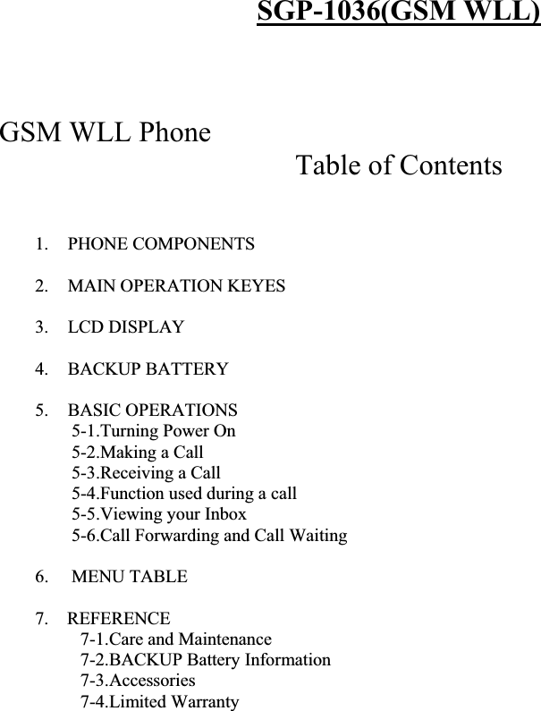 SGP-1036(GSM WLL)GSM WLL Phone  Table of Contents 1. PHONE COMPONENTS 2. MAIN OPERATION KEYES 3. LCD DISPLAY  4. BACKUP BATTERY 5. BASIC OPERATIONS  5-1.Turning Power On 5-2.Making a Call 5-3.Receiving a Call 5-4.Function used during a call 5-5.Viewing your Inbox 5-6.Call Forwarding and Call Waiting  6.     MENU TABLE 7.    REFERENCE 7-1.Care and Maintenance 7-2.BACKUP Battery Information 7-3.Accessories 7-4.Limited Warranty  