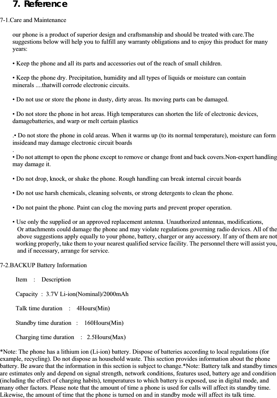 7. Reference7-1.Care and Maintenance our phone is a product of superior design and craftsmanship and should be treated with care.The suggestions below will help you to fulfill any warranty obligations and to enjoy this product for many years: • Keep the phone and all its parts and accessories out of the reach of small children. • Keep the phone dry. Precipitation, humidity and all types of liquids or moisture can contain minerals ....thatwill corrode electronic circuits. • Do not use or store the phone in dusty, dirty areas. Its moving parts can be damaged. • Do not store the phone in hot areas. High temperatures can shorten the life of electronic devices, damagebatteries, and warp or melt certain plastics .• Do not store the phone in cold areas. When it warms up (to its normal temperature), moisture can form insideand may damage electronic circuit boards .• Do not attempt to open the phone except to remove or change front and back covers.Non-expert handling may damage it. • Do not drop, knock, or shake the phone. Rough handling can break internal circuit boards • Do not use harsh chemicals, cleaning solvents, or strong detergents to clean the phone. • Do not paint the phone. Paint can clog the moving parts and prevent proper operation. • Use only the supplied or an approved replacement antenna. Unauthorized antennas, modifications,          Or attachments could damage the phone and may violate regulations governing radio devices. All of the  above suggestions apply equally to your phone, battery, charger or any accessory. If any of them are not  working properly, take them to your nearest qualified service facility. The personnel there will assist you,  and if necessary, arrange for service. 7-2.BACKUP Battery Information Item    :    Description Capacity  :  3.7V Li-ion(Nominal)/2000mAh Talk time duration    :    4Hours(Min) Standby time duration   :    160Hours(Min) Charging time duration    :   2.5Hours(Max) *Note: The phone has a lithium ion (Li-ion) battery. Dispose of batteries according to local regulations (for example, recycling). Do not dispose as household waste. This section provides information about the phone battery. Be aware that the information in this section is subject to change.*Note: Battery talk and standby times are estimates only and depend on signal strength, network conditions, features used, battery age and condition (including the effect of charging habits), temperatures to which battery is exposed, use in digital mode, and many other factors. Please note that the amount of time a phone is used for calls will affect its standby time. Likewise, the amount of time that the phone is turned on and in standby mode will affect its talk time. 