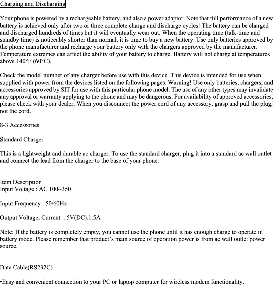 Charging and Discharging Your phone is powered by a rechargeable battery, and also a power adaptor. Note that full performance of a new battery is achieved only after two or three complete charge and discharge cycles! The battery can be charged and discharged hundreds of times but it will eventually wear out. When the operating time (talk-time and standby time) is noticeably shorter than normal, it is time to buy a new battery. Use only batteries approved by the phone manufacturer and recharge your battery only with the chargers approved by the manufacturer. Temperature extremes can affect the ability of your battery to charge. Battery will not charge at temperatures above 140°F (60°C). Check the model number of any charger before use with this device. This device is intended for use when supplied with power from the devices listed on the following pages. Warning! Use only batteries, chargers, and accessories approved by SIT for use with this particular phone model. The use of any other types may invalidate any approval or warranty applying to the phone and may be dangerous. For availability of approved accessories, please check with your dealer. When you disconnect the power cord of any accessory, grasp and pull the plug, not the cord. 8-3.Accessories Standard Charger This is a lightweight and durable ac charger. To use the standard charger, plug it into a standard ac wall outlet and connect the lead from the charger to the base of your phone. Item Description Input Voltage : AC 100~350 Input Frequency : 50/60Hz Output Voltage, Current  : 5V(DC).1.5A Note: If the battery is completely empty, you cannot use the phone until it has enough charge to operate in battery mode. Please remember that product’s main source of operation power is from ac wall outlet power source.Data Cable(RS232C) •Easy and convenient connection to your PC or laptop computer for wireless modem functionality. 