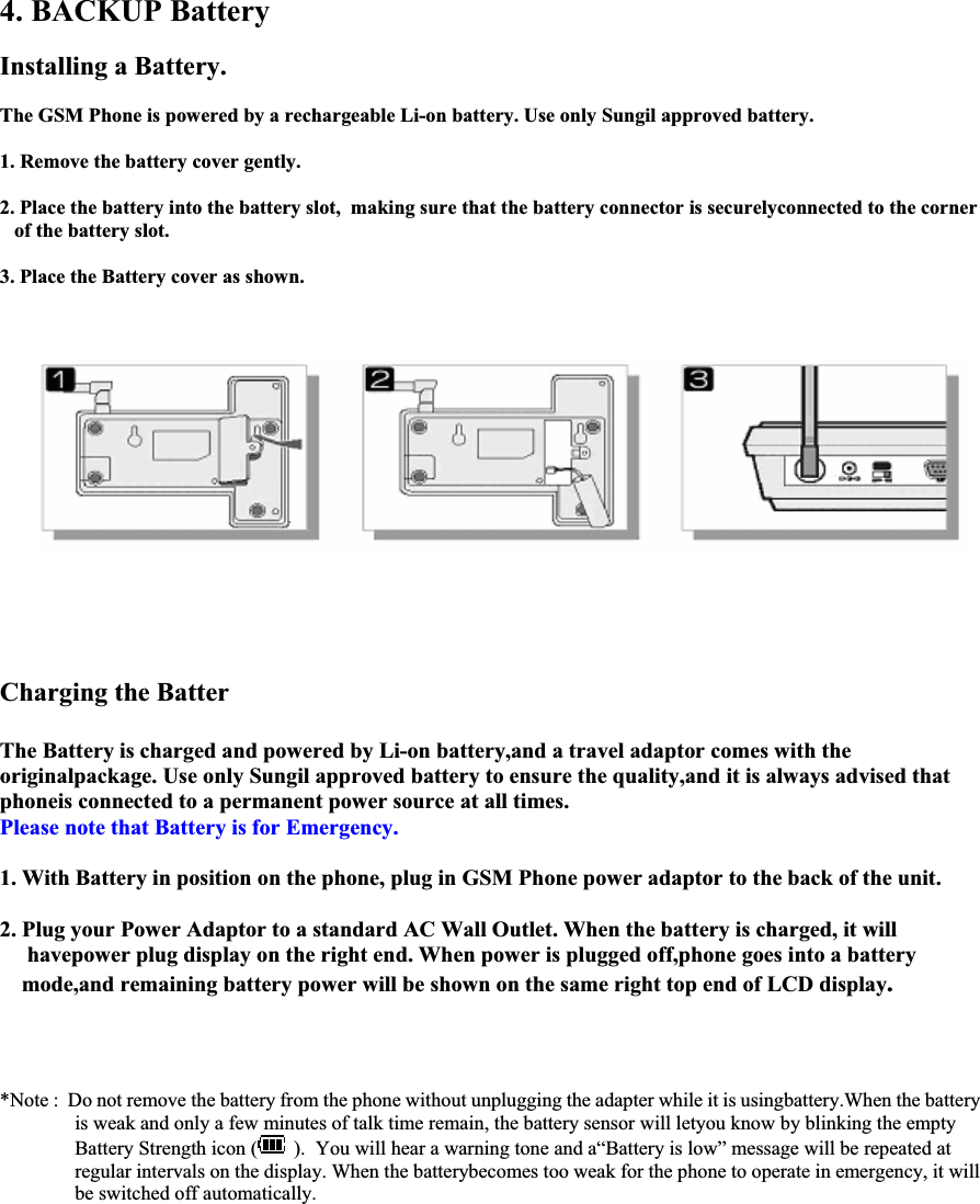 4. BACKUP Battery Installing a Battery. The GSM Phone is powered by a rechargeable Li-on battery. Use only Sungil approved battery. 1. Remove the battery cover gently. 2. Place the battery into the battery slot,  making sure that the battery connector is securelyconnected to the corner  of the battery slot. 3. Place the Battery cover as shown.         Charging the Batter The Battery is charged and powered by Li-on battery,and a travel adaptor comes with the originalpackage. Use only Sungil approved battery to ensure the quality,and it is always advised that  phoneis connected to a permanent power source at all times.  Please note that Battery is for Emergency.1. With Battery in position on the phone, plug in GSM Phone power adaptor to the back of the unit. 2. Plug your Power Adaptor to a standard AC Wall Outlet. When the battery is charged, it will   havepower plug display on the right end. When power is plugged off,phone goes into a battery  mode,and remaining battery power will be shown on the same right top end of LCD display.*Note :  Do not remove the battery from the phone without unplugging the adapter while it is usingbattery.When the battery  is weak and only a few minutes of talk time remain, the battery sensor will letyou know by blinking the empty  Battery Strength icon (  ).  You will hear a warning tone and a“Battery is low” message will be repeated at  regular intervals on the display. When the batterybecomes too weak for the phone to operate in emergency, it will  be switched off automatically.                                                                                                                                                                                      