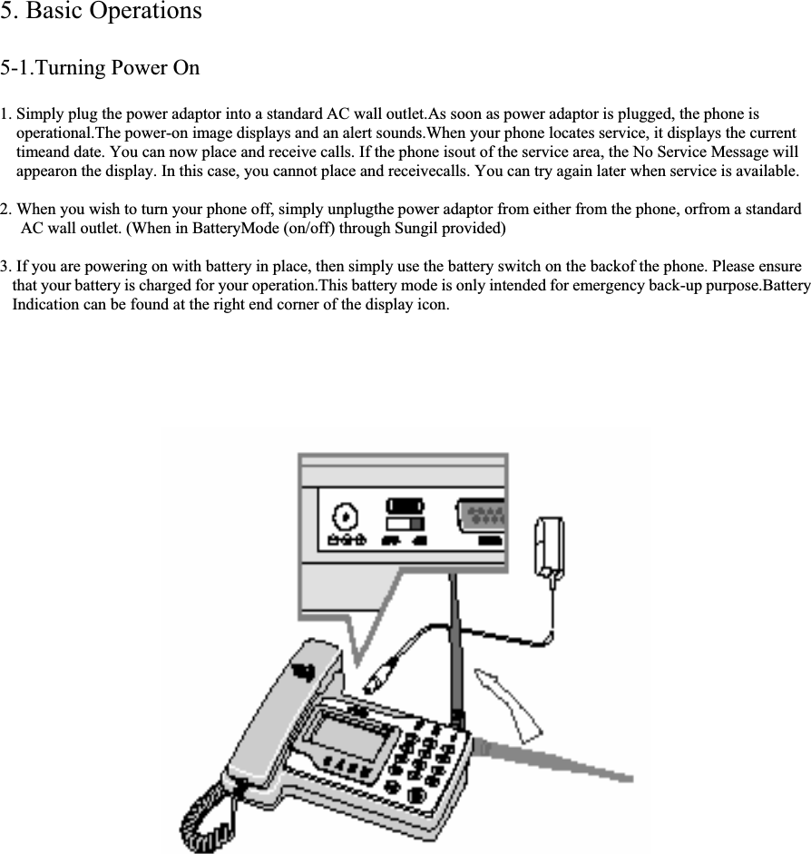 5. Basic Operations 5-1.Turning Power On 1. Simply plug the power adaptor into a standard AC wall outlet.As soon as power adaptor is plugged, the phone is operational.The power-on image displays and an alert sounds.When your phone locates service, it displays the current timeand date. You can now place and receive calls. If the phone isout of the service area, the No Service Message will appearon the display. In this case, you cannot place and receivecalls. You can try again later when service is available. 2. When you wish to turn your phone off, simply unplugthe power adaptor from either from the phone, orfrom a standard  AC wall outlet. (When in BatteryMode (on/off) through Sungil provided) 3. If you are powering on with battery in place, then simply use the battery switch on the backof the phone. Please ensure  that your battery is charged for your operation.This battery mode is only intended for emergency back-up purpose.Battery  Indication can be found at the right end corner of the display icon.                                                        