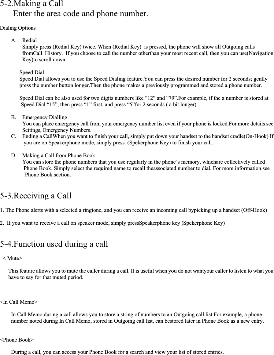 5-2.Making a Call Enter the area code and phone number. Dialing Options A. Redial Simply press (Redial Key) twice. When (Redial Key)  is pressed, the phone will show all Outgoing calls fromCall  History.  If you choose to call the number otherthan your most recent call, then you can use(Navigation Key)to scroll down. Speed Dial Speed Dial allows you to use the Speed Dialing feature.You can press the desired number for 2 seconds; gently  press the number button longer.Then the phone makes a previously programmed and stored a phone number. Speed Dial can be also used for two digits numbers like “12” and “79”.For example, if the a number is stored at  Speed Dial “15”, then press “1” first, and press “5”for 2 seconds ( a bit longer). B. Emergency Dialling You can place emergency call from your emergency number list even if your phone is locked.For more details see  Settings, Emergency Numbers. C. Ending a CallWhen you want to finish your call, simply put down your handset to the handset cradle(On-Hook) If  you are on Speakerphone mode, simply press  (Spekerphone Key) to finish your call. D. Making a Call from Phone Book You can store the phone numbers that you use regularly in the phone’s memory, whichare collectively called  Phone Book. Simply select the required name to recall theassociated number to dial. For more information see  Phone Book section. 5-3.Receiving a Call 1. The Phone alerts with a selected a ringtone, and you can receive an incoming call bypicking up a handset (Off-Hook) 2.  If you want to receive a call on speaker mode, simply pressSpeakerphone key (Spekerphone Key) 5-4.Function used during a call &lt; Mute&gt; This feature allows you to mute the caller during a call. It is useful when you do not wantyour caller to listen to what you have to say for that muted period. &lt;In Call Memo&gt; In Call Memo during a call allows you to store a string of numbers to an Outgoing call list.For example, a phone  number noted during In Call Memo, stored in Outgoing call list, can bestored later in Phone Book as a new entry. &lt;Phone Book&gt; During a call, you can access your Phone Book for a search and view your list of stored entries. 