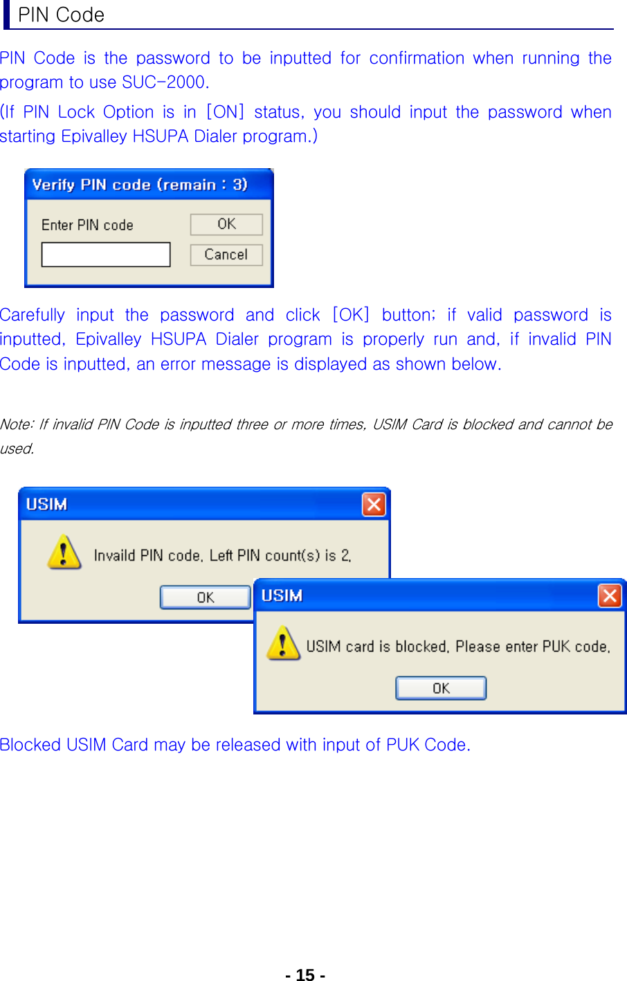 - 15 - PIN Code PIN Code is the password to be inputted for confirmation when running  the program to use SUC-2000. (If  PIN  Lock  Option  is  in  [ON]  status,  you  should  input  the  password  when starting Epivalley HSUPA Dialer program.)      Carefully input the password and click [OK] button; if valid password  is inputted,  Epivalley  HSUPA  Dialer  program  is  properly  run  and,  if  invalid  PIN Code is inputted, an error message is displayed as shown below.  Note: If invalid PIN Code is inputted three or more times, USIM Card is blocked and cannot be used.          Blocked USIM Card may be released with input of PUK Code.   