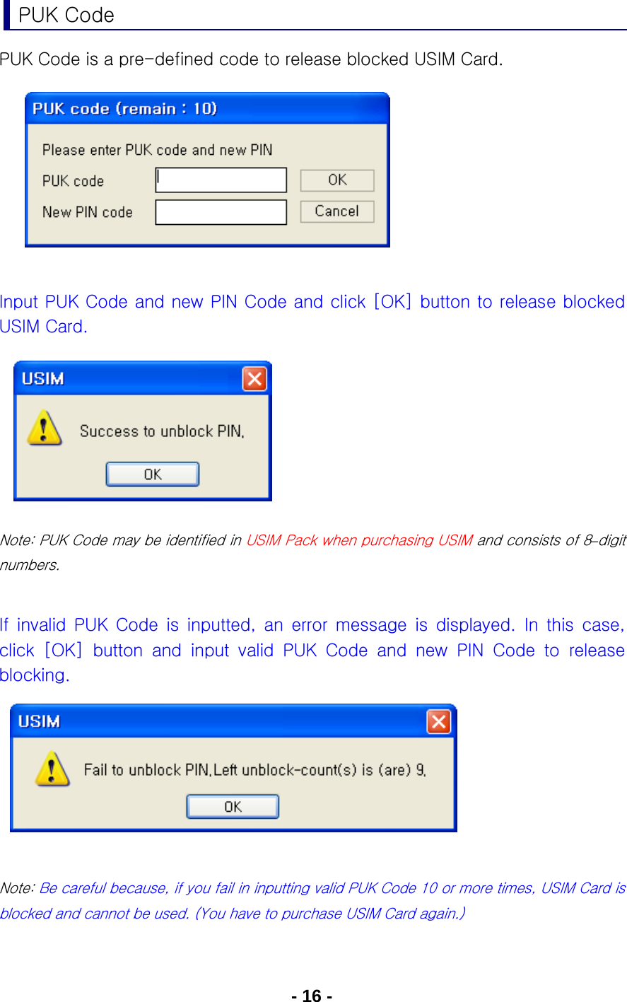 - 16 - PUK Code PUK Code is a pre-defined code to release blocked USIM Card.          Input PUK Code and new PIN Code and click [OK] button to release blocked USIM Card.           Note: PUK Code may be identified in USIM Pack when purchasing USIM and consists of 8–digit numbers.  If  invalid  PUK  Code  is  inputted,  an  error  message  is  displayed. In this case, click  [OK]  button  and  input  valid  PUK  Code  and  new  PIN  Code  to  release blocking.       Note: Be careful because, if you fail in inputting valid PUK Code 10 or more times, USIM Card is blocked and cannot be used. (You have to purchase USIM Card again.)  