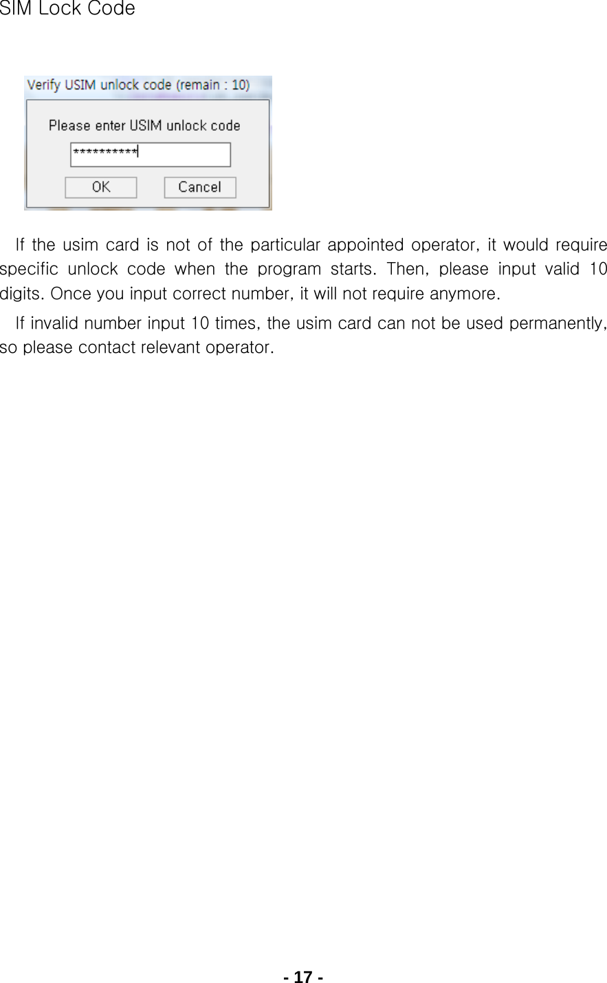 - 17 - SIM Lock Code        If the usim card is not of the  particular appointed operator, it would require specific  unlock  code  when  the  program  starts.  Then,  please  input  valid  10 digits. Once you input correct number, it will not require anymore.   If invalid number input 10 times, the usim card can not be used permanently, so please contact relevant operator.                     