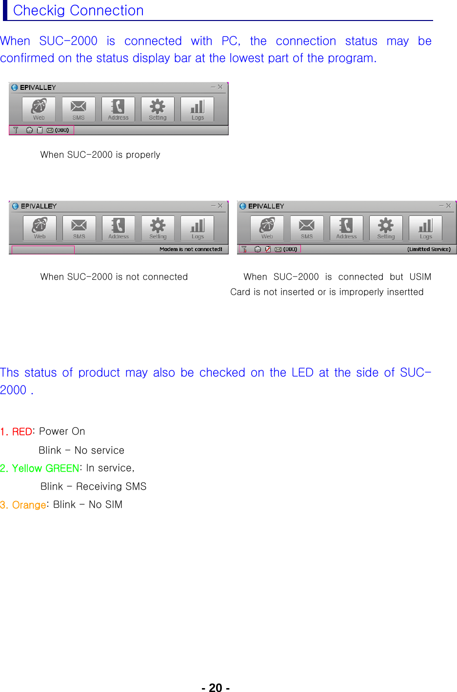 - 20 - Checkig Connection When  SUC-2000  is  connected  with  PC,  the  connection  status  may  be confirmed on the status display bar at the lowest part of the program.         When SUC-2000 is properly        When SUC-2000 is not connected  When  SUC-2000  is  connected  but  USIM Card is not inserted or is improperly insertted     Ths status of product may also be checked on the LED at the side of  SUC-2000 .  1. RED: Power On              Blink - No service  2. Yellow GREEN: In service,           Blink - Receiving SMS 3. Orange: Blink - No SIM   