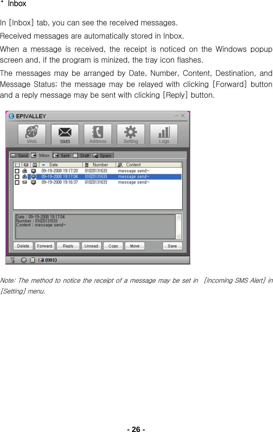 - 26 - · Inbox In [Inbox] tab, you can see the received messages. Received messages are automatically stored in Inbox. When  a  message  is  received,  the  receipt  is  noticed  on  the  Windows  popup screen and, if the program is minized, the tray icon flashes. The  messages  may  be  arranged  by  Date,  Number,  Content,  Destination,  and Message  Status; the  message  may  be  relayed with  clicking  [Forward]  button and a reply message may be sent with clicking [Reply] button.              Note: The method to notice the receipt of a message may be set in  [Incoming SMS Alert] in [Setting] menu.    