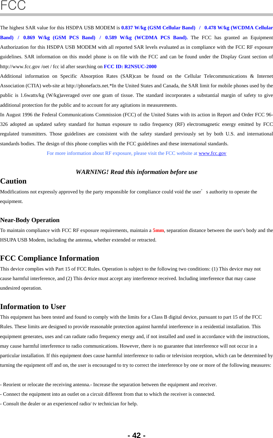 - 42 - FCC The highest SAR value for this HSDPA USB MODEM is 0.837 W/kg (GSM Cellular Band)   /   0.478 W/kg (WCDMA Cellular Band)  /  0.869 W/kg (GSM PCS Band)  /  0.589 W/kg (WCDMA PCS Band). The FCC has granted an Equipment Authorization for this HSDPA USB MODEM with all reported SAR levels evaluated as in compliance with the FCC RF exposure guidelines. SAR information on this model phone is on file with the FCC and can be found under the Display Grant section of http://www.fcc.gov /oet / fcc id after searching on FCC ID: R2NSUC-2000 Additional information on Specific Absorption Rates (SAR)can be found on the Cellular Telecommunications &amp; Internet Association (CTIA) web-site at http://phonefacts.net.*In the United States and Canada, the SAR limit for mobile phones used by the public is 1.6watts/kg (W/kg)averaged over one gram of tissue. The standard incorporates a substantial margin of safety to give additional protection for the public and to account for any agitations in measurements. In August 1996 the Federal Communications Commission (FCC) of the United States with its action in Report and Order FCC 96-326 adopted an updated safety standard for human exposure to radio frequency (RF) electromagnetic energy emitted by FCC regulated transmitters. Those guidelines are consistent with the safety standard previously set by both U.S. and international standards bodies. The design of this phone complies with the FCC guidelines and these international standards. For more information about RF exposure, please visit the FCC website at www.fcc.gov  WARNING! Read this information before use Caution Modifications not expressly approved by the party responsible for compliance could void the user’s authority to operate the equipment.  Near-Body Operation To maintain compliance with FCC RF exposure requirements, maintain a 5mm, separation distance between the user&apos;s body and the HSUPA USB Modem, including the antenna, whether extended or retracted.  FCC Compliance Information This device complies with Part 15 of FCC Rules. Operation is subject to the following two conditions: (1) This device may not cause harmful interference, and (2) This device must accept any interference received. Including interference that may cause undesired operation.  Information to User This equipment has been tested and found to comply with the limits for a Class B digital device, pursuant to part 15 of the FCC Rules. These limits are designed to provide reasonable protection against harmful interference in a residential installation. This equipment generates, uses and can radiate radio frequency energy and, if not installed and used in accordance with the instructions, may cause harmful interference to radio communications. However, there is no guarantee that interference will not occur in a particular installation. If this equipment does cause harmful interference to radio or television reception, which can be determined by turning the equipment off and on, the user is encouraged to try to correct the interference by one or more of the following measures:   - Reorient or relocate the receiving antenna.- Increase the separation between the equipment and receiver. - Connect the equipment into an outlet on a circuit different from that to which the receiver is connected. - Consult the dealer or an experienced radio/ tv technician for help. 
