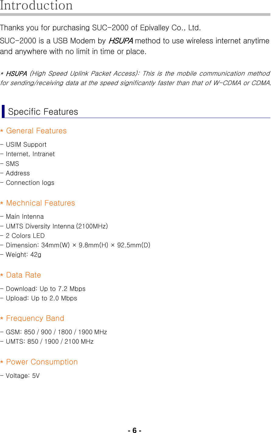 - 6 - Introduction Thanks you for purchasing SUC-2000 of Epivalley Co., Ltd. SUC-2000 is a USB Modem by HSUPA method to use wireless internet anytime and anywhere with no limit in time or place.  * HSUPA (High Speed Uplink Packet Access): This is the mobile communication method for sending/receiving data at the speed significantly faster than that of W-CDMA or CDMA.  Specific Features * General Features - USIM Support - Internet, Intranet - SMS - Address - Connection logs  * Mechnical Features - Main Intenna - UMTS Diversity Intenna (2100MHz) - 2 Colors LED - Dimension: 34mm(W) × 9.8mm(H) × 92.5mm(D) - Weight: 42g  * Data Rate - Download: Up to 7.2 Mbps - Upload: Up to 2.0 Mbps  * Frequency Band - GSM: 850 / 900 / 1800 / 1900 MHz - UMTS: 850 / 1900 / 2100 MHz  * Power Consumption - Voltage: 5V  