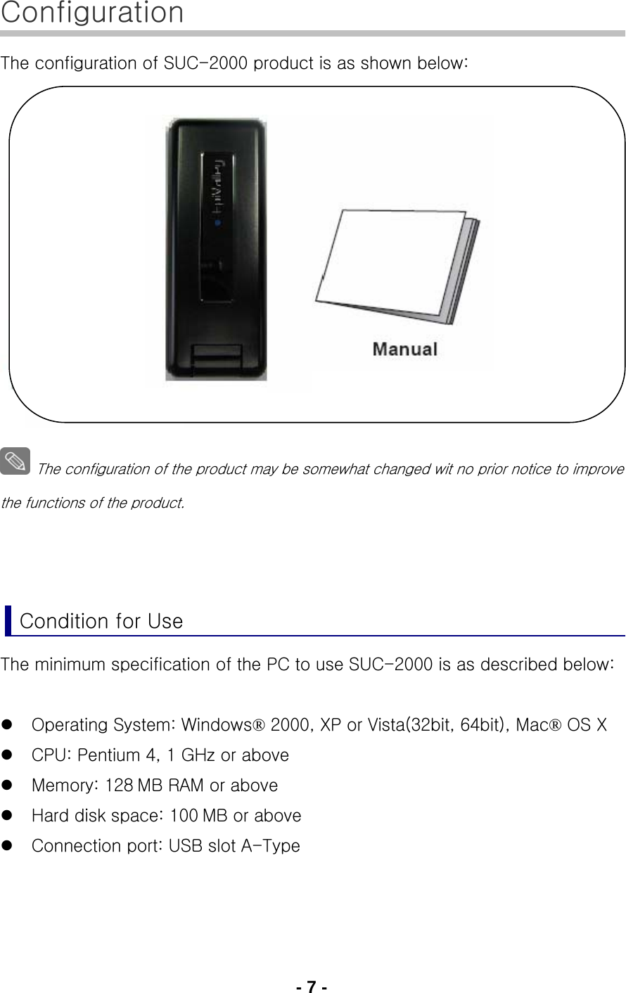 - 7 - Configuration The configuration of SUC-2000 product is as shown below:                  The configuration of the product may be somewhat changed wit no prior notice to improve the functions of the product.    Condition for Use The minimum specification of the PC to use SUC-2000 is as described below:  z Operating System: Windows® 2000, XP or Vista(32bit, 64bit), Mac® OS X z CPU: Pentium 4, 1 GHz or above z Memory: 128 MB RAM or above z Hard disk space: 100 MB or above z Connection port: USB slot A-Type   