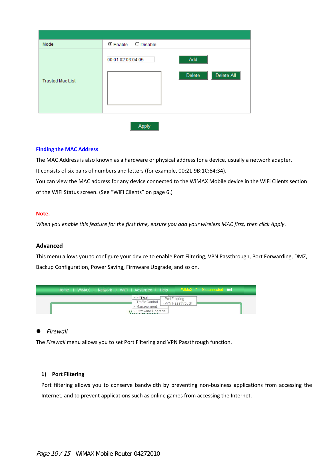 Page 10 / 15  WiMAX Mobile Router 04272010 FindingtheMACAddressTheMACAddressisalsoknownasahardwareorphysicaladdressforadevice,usuallyanetworkadapter.Itconsistsofsixpairsofnumbersandletters(forexample,00:21:9B:1C:64:34).YoucanviewtheMACaddressforanydeviceconnectedtotheWiMAXMobiledeviceintheWiFiClientssectionoftheWiFiStatusscreen.(See“WiFiClients”onpage6.)Note.Whenyouenablethisfeatureforthefirsttime,ensureyouaddyourwirelessMACfirst,thenclickApply.AdvancedThismenuallowsyoutoconfigureyourdevicetoenablePortFiltering,VPNPassthrough,PortForwarding,DMZ,BackupConfiguration,PowerSaving,FirmwareUpgrade,andsoon.   FirewallTheFirewallmenuallowsyoutosetPortFilteringandVPNPassthroughfunction.1) PortFilteringPortfilteringallowsyoutoconservebandwidthbypreventingnon‐businessapplicationsfromaccessingtheInternet,andtopreventapplicationssuchasonlinegamesfromaccessingtheInternet.