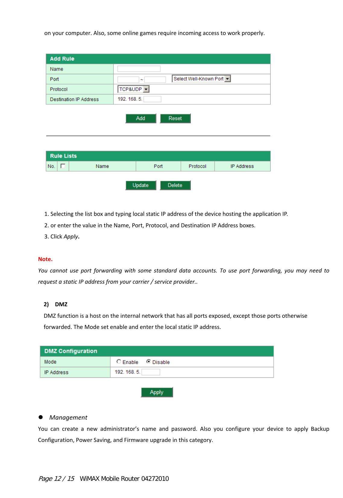 Page 12 / 15  WiMAX Mobile Router 04272010 onyourcomputer.Also,someonlinegamesrequireincomingaccesstoworkproperly.1.SelectingthelistboxandtypinglocalstaticIPaddressofthedevicehostingtheapplicationIP.2.orenterthevalueintheName,Port,Protocol,andDestinationIPAddressboxes.3.ClickApply. Note.Youcannotuseportforwardingwithsomestandarddataaccounts.Touseportforwarding,youmayneedtorequestastaticIPaddressfromyourcarrier/serviceprovider..2) DMZDMZfunctionisahostontheinternalnetworkthathasallportsexposed,exceptthoseportsotherwiseforwarded.TheModesetenableandenterthelocalstaticIPaddress.  ManagementYoucancreateanewadministrator’snameandpassword.AlsoyouconfigureyourdevicetoapplyBackupConfiguration,PowerSaving,andFirmwareupgradeinthiscategory.