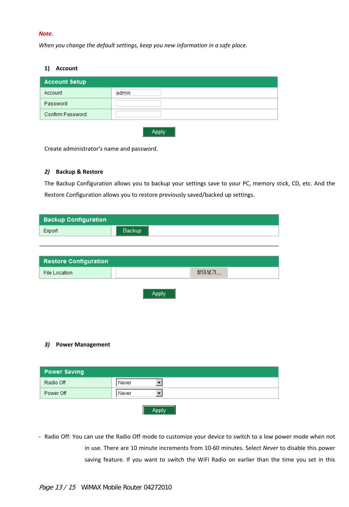 Page 13 / 15  WiMAX Mobile Router 04272010 Note.Whenyouchangethedefaultsettings,keepyounewinformationinasafeplace.1) Account Createadministrator’snameandpassword. 2) Backup&amp;RestoreTheBackupConfigurationallowsyoutobackupyoursettingssavetoyourPC,memorystick,CD,etc.AndtheRestoreConfigurationallowsyoutorestorepreviouslysaved/backedupsettings. 3) PowerManagement  ‐ RadioOff:YoucanusetheRadioOffmodetocustomizeyourdevicetoswitchtoalowpowermodewhennotinuse.Thereare10minuteincrementsfrom10‐60minutes.SelectNevertodisablethispowersavingfeature.IfyouwanttoswitchtheWiFiRadioonearlierthanthetimeyousetinthis