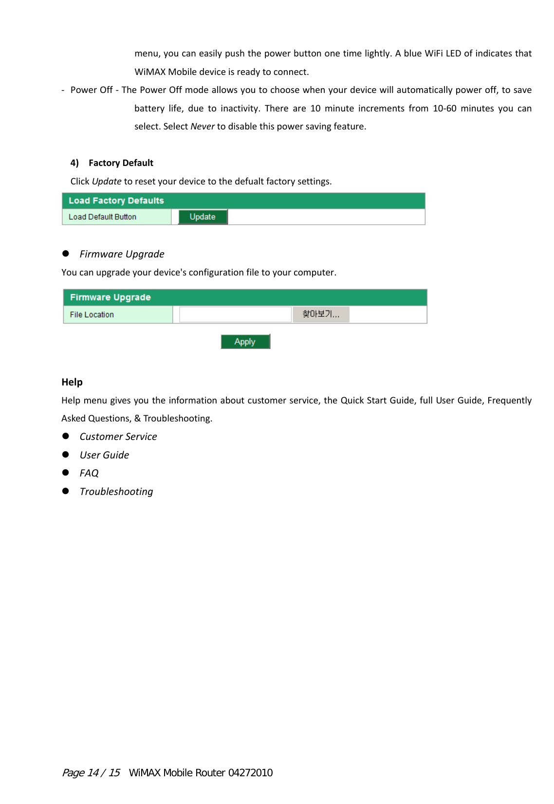 Page 14 / 15  WiMAX Mobile Router 04272010 menu,youcaneasilypushthepowerbuttononetimelightly.AblueWiFiLEDofindicatesthatWiMAXMobiledeviceisreadytoconnect.‐ PowerOff‐ThePowerOffmodeallowsyoutochoosewhenyourdevicewillautomaticallypoweroff,tosavebatterylife,duetoinactivity.Thereare10minuteincrementsfrom10‐60minutesyoucanselect.SelectNevertodisablethispowersavingfeature.4) FactoryDefaultClickUpdatetoresetyourdevicetothedefualtfactorysettings. FirmwareUpgradeYoucanupgradeyourdevice&apos;sconfigurationfiletoyourcomputer.HelpHelpmenugivesyoutheinformationaboutcustomerservice,theQuickStartGuide,fullUserGuide,FrequentlyAskedQuestions,&amp;Troubleshooting. CustomerService UserGuide FAQ Troubleshooting
