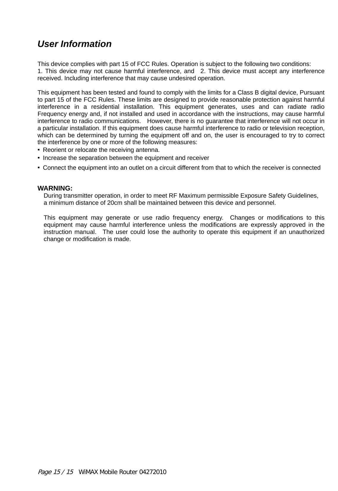 Page 15 / 15  WiMAX Mobile Router 04272010 User Information  This device complies with part 15 of FCC Rules. Operation is subject to the following two conditions:     1. This device may not cause harmful interference, and  2. This device must accept any interference received. Including interference that may cause undesired operation.   This equipment has been tested and found to comply with the limits for a Class B digital device, Pursuant to part 15 of the FCC Rules. These limits are designed to provide reasonable protection against harmful interference in a residential installation. This equipment generates, uses and can radiate radio Frequency energy and, if not installed and used in accordance with the instructions, may cause harmful interference to radio communications.    However, there is no guarantee that interference will not occur in a particular installation. If this equipment does cause harmful interference to radio or television reception, which can be determined by turning the equipment off and on, the user is encouraged to try to correct the interference by one or more of the following measures:       ▪  Reorient or relocate the receiving antenna.     ▪  Increase the separation between the equipment and receiver     ▪  Connect the equipment into an outlet on a circuit different from that to which the receiver is connectedWARNING: During transmitter operation, in order to meet RF Maximum permissible Exposure Safety Guidelines, a minimum distance of 20cm shall be maintained between this device and personnel.  This equipment may generate or use radio frequency energy.  Changes or modifications to this equipment may cause harmful interference unless the modifications are expressly approved in the instruction manual.  The user could lose the authority to operate this equipment if an unauthorized change or modification is made. 