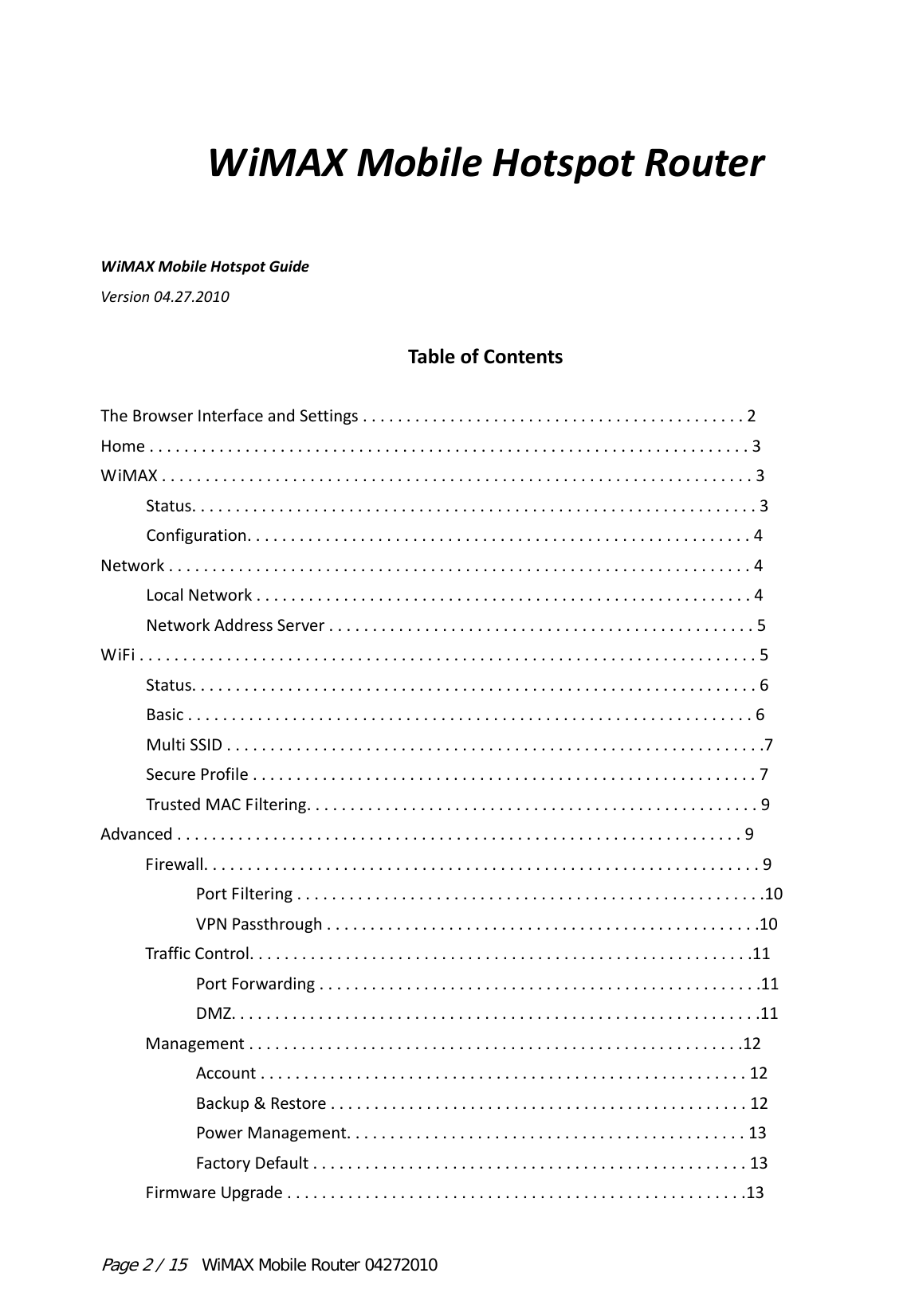 Page 2 / 15  WiMAX Mobile Router 04272010 WiMAXMobileHotspotRouterWiMAXMobileHotspotGuideVersion04.27.2010TableofContentsTheBrowserInterfaceandSettings............................................2Home.....................................................................3WiMAX....................................................................3Status.................................................................3Configuration..........................................................4Network...................................................................4LocalNetwork.........................................................4NetworkAddressServer.................................................5WiFi.......................................................................5Status.................................................................6Basic.................................................................6MultiSSID..............................................................7SecureProfile..........................................................7TrustedMACFiltering....................................................9Advanced.................................................................9Firewall................................................................9PortFiltering......................................................10VPNPassthrough..................................................10TrafficControl..........................................................11PortForwarding...................................................11DMZ.............................................................11Management.........................................................12Account........................................................12Backup&amp;Restore................................................12PowerManagement..............................................13FactoryDefault..................................................13FirmwareUpgrade.....................................................13