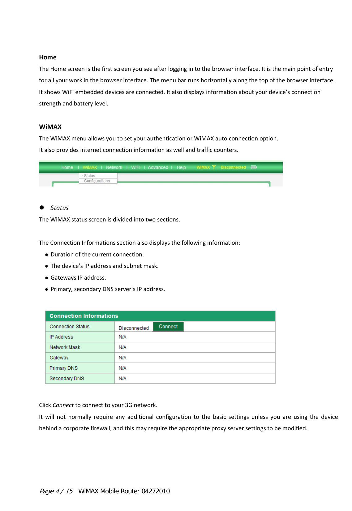 Page 4 / 15  WiMAX Mobile Router 04272010 HomeTheHomescreenisthefirstscreenyouseeafterloggingintothebrowserinterface.Itisthemainpointofentryforallyourworkinthebrowserinterface.Themenubarrunshorizontallyalongthetopofthebrowserinterface.ItshowsWiFiembeddeddevicesareconnected.Italsodisplaysinformationaboutyourdevice’sconnectionstrengthandbatterylevel.WiMAXTheWiMAXmenuallowsyoutosetyourauthenticationorWiMAXautoconnectionoption.Italsoprovidesinternetconnectioninformationaswellandtrafficcounters. StatusTheWiMAXstatusscreenisdividedintotwosections.TheConnectionInformationssectionalsodisplaysthefollowinginformation: Durationofthecurrentconnection. Thedevice’sIPaddressandsubnetmask. GatewaysIPaddress. Primary,secondaryDNSserver’sIPaddress.ClickConnecttoconnecttoyour3Gnetwork.Itwillnotnormallyrequireanyadditionalconfigurationtothebasicsettingsunlessyouareusingthedevicebehindacorporatefirewall,andthismayrequiretheappropriateproxyserversettingstobemodified.