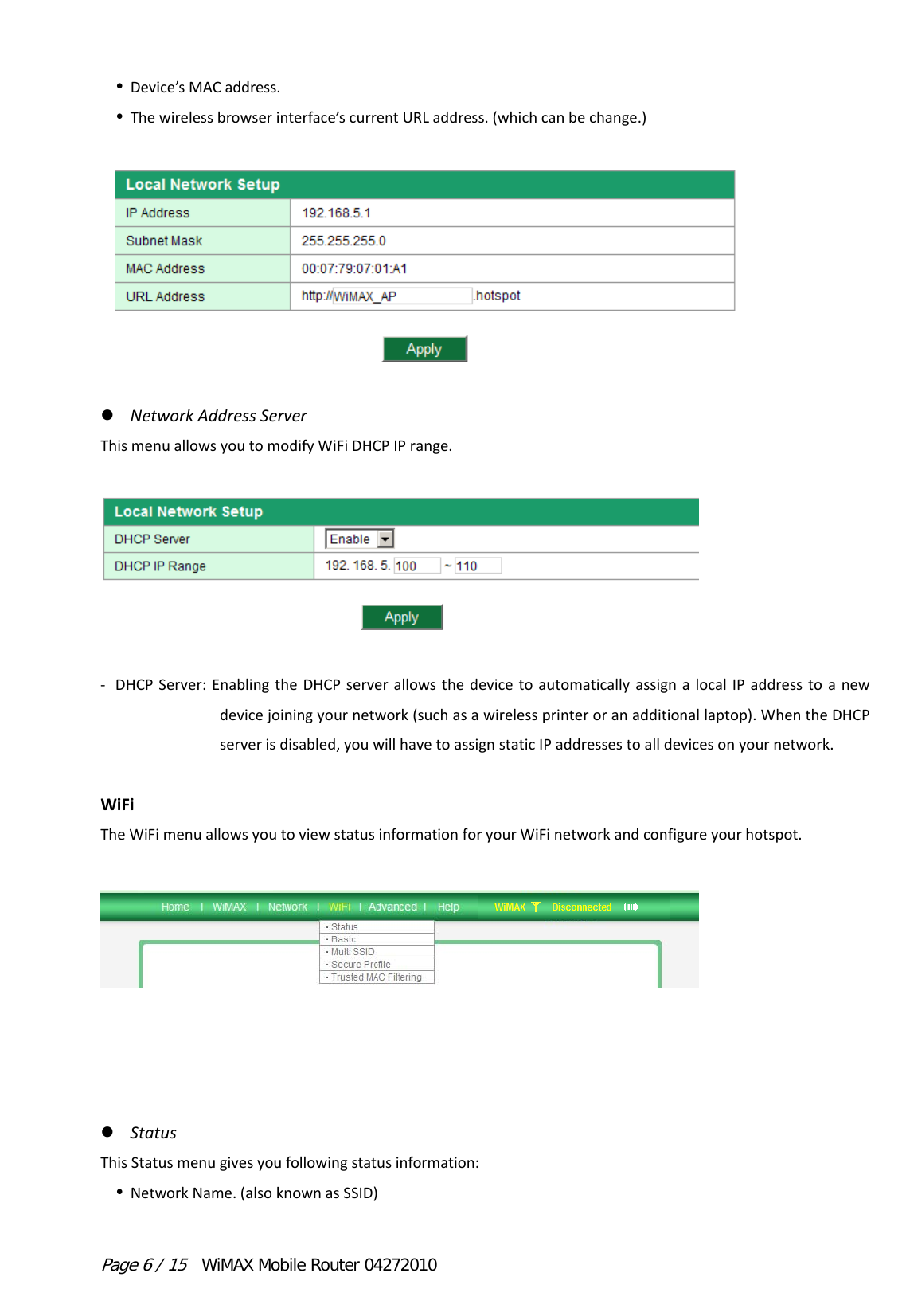 Page 6 / 15  WiMAX Mobile Router 04272010  Device’sMACaddress. Thewirelessbrowserinterface’scurrentURLaddress.(whichcanbechange.)   NetworkAddressServerThismenuallowsyoutomodifyWiFiDHCPIPrange.  ‐ DHCPServer:EnablingtheDHCPserverallowsthedevicetoautomaticallyassignalocalIPaddresstoanewdevicejoiningyournetwork(suchasawirelessprinteroranadditionallaptop).WhentheDHCPserverisdisabled,youwillhavetoassignstaticIPaddressestoalldevicesonyournetwork.WiFiTheWiFimenuallowsyoutoviewstatusinformationforyourWiFinetworkandconfigureyourhotspot. StatusThisStatusmenugivesyoufollowingstatusinformation: NetworkName.(alsoknownasSSID)