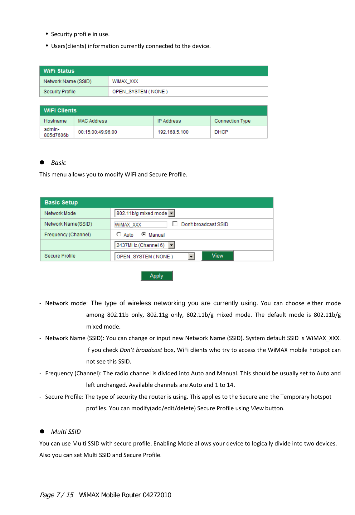 Page 7 / 15  WiMAX Mobile Router 04272010  Securityprofileinuse. Users(clients)informationcurrentlyconnectedtothedevice. BasicThismenuallowsyoutomodifyWiFiandSecureProfile.  ‐ Networkmode:The type of wireless networking you are currently using.Youcanchooseeithermodeamong802.11bonly,802.11gonly,802.11b/gmixedmode.Thedefaultmodeis802.11b/gmixedmode.‐ NetworkName(SSID):YoucanchangeorinputnewNetworkName(SSID).SystemdefaultSSIDisWiMAX_XXX.IfyoucheckDon’tbroadcastbox,WiFiclientswhotrytoaccesstheWiMAXmobilehotspotcannotseethisSSID.‐ Frequency(Channel):TheradiochannelisdividedintoAutoandManual.ThisshouldbeusuallysettoAutoandleftunchanged.AvailablechannelsareAutoand1to14.‐ SecureProfile:Thetypeofsecuritytherouterisusing.ThisappliestotheSecureandtheTemporaryhotspotprofiles.Youcanmodify(add/edit/delete)SecureProfileusingViewbutton. MultiSSIDYoucanuseMultiSSIDwithsecureprofile.EnablingModeallowsyourdevicetologicallydivideintotwodevices.AlsoyoucansetMultiSSIDandSecureProfile.