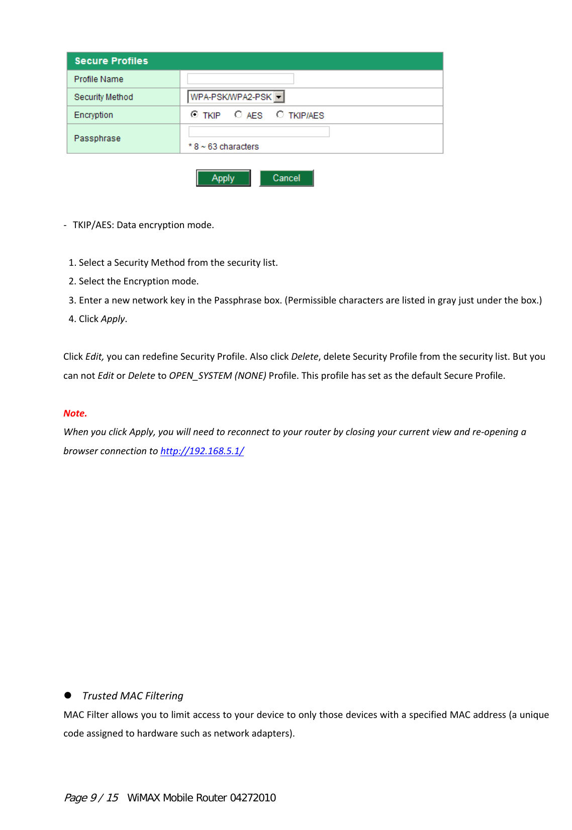 Page 9 / 15  WiMAX Mobile Router 04272010 ‐ TKIP/AES:Dataencryptionmode. 1.SelectaSecurityMethodfromthesecuritylist.2.SelecttheEncryptionmode.3.EnteranewnetworkkeyinthePassphrasebox.(Permissiblecharactersarelistedingrayjustunderthebox.)4.ClickApply.ClickEdit,youcanredefineSecurityProfile.AlsoclickDelete,deleteSecurityProfilefromthesecuritylist.ButyoucannotEditorDeletetoOPEN_SYSTEM(NONE)Profile.ThisprofilehassetasthedefaultSecureProfile.Note.WhenyouclickApply,youwillneedtoreconnecttoyourrouterbyclosingyourcurrentviewandre‐openingabrowserconnectiontohttp://192.168.5.1/ TrustedMACFilteringMACFilterallowsyoutolimitaccesstoyourdevicetoonlythosedeviceswithaspecifiedMACaddress(auniquecodeassignedtohardwaresuchasnetworkadapters).