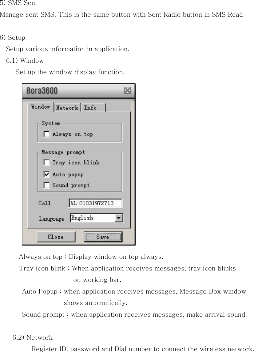 5) SMS Sent   Manage sent SMS. This is the same button with Sent Radio button in SMS Read  6) Setup Setup various information in application.   6.1) Window Set up the window display function.     Always on top : Display window on top always. Tray icon blink : When application receives messages, tray icon blinks   on working bar.         Auto Popup : when application receives messages, Message Box window   shows automatically. Sound prompt : when application receives messages, make arrival sound.     6.2) Network Register ID, password and Dial number to connect the wireless network. 