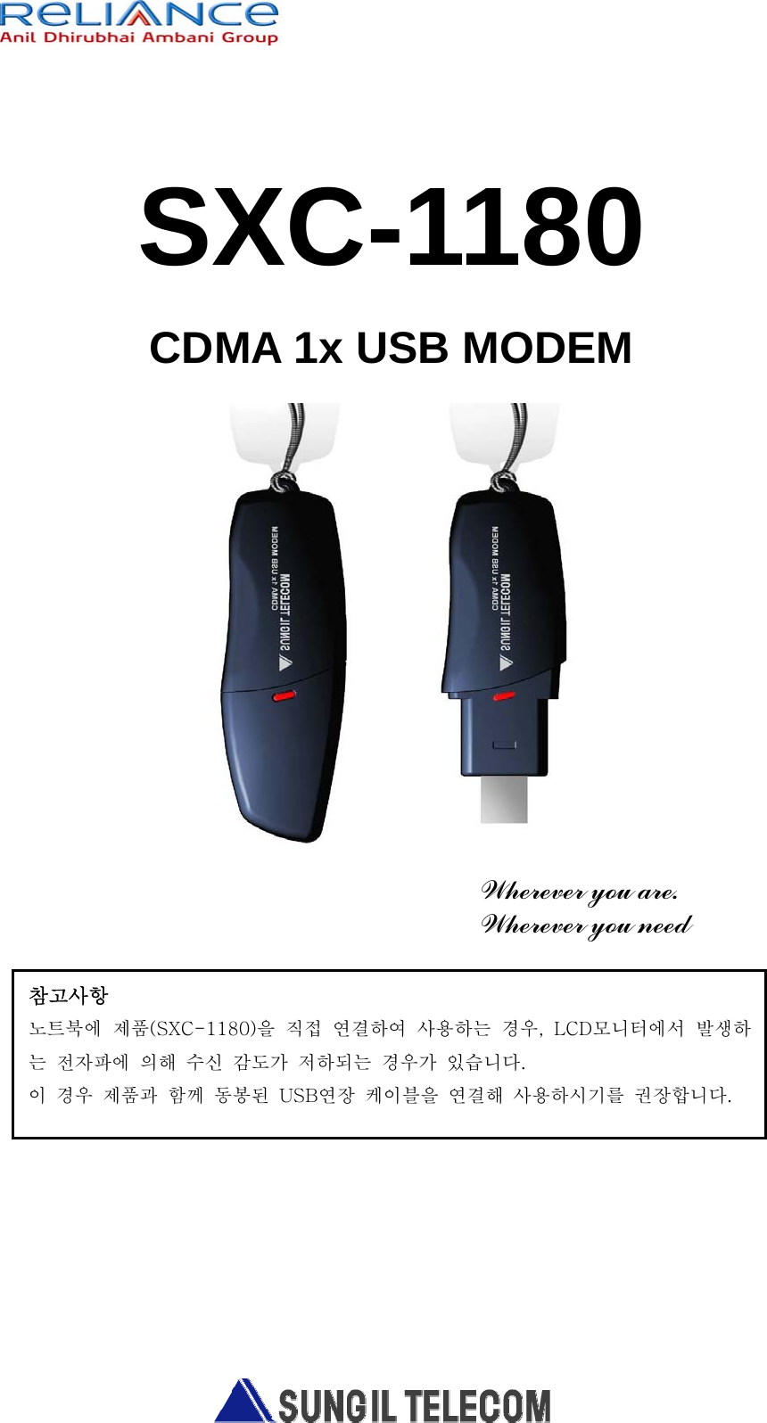   SXC-1180 CDMA 1x USB MODEM        Wherever you are. Wherever you need        참고사항 노트북에  제품(SXC-1180)을  직접  연결하여  사용하는  경우,  LCD모니터에서  발생하는  전자파에  의해  수신  감도가  저하되는  경우가  있습니다. 이  경우  제품과  함께  동봉된  USB연장  케이블을  연결해  사용하시기를  권장합니다. 