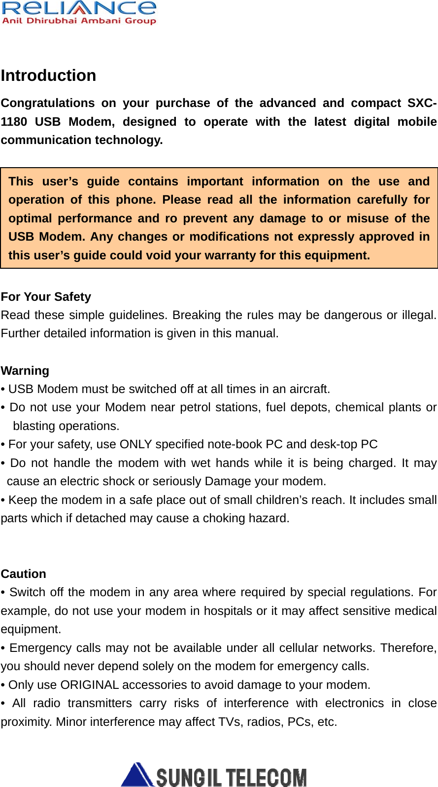   Introduction Congratulations on your purchase of the advanced and compact SXC-1180 USB Modem, designed to operate with the latest digital mobile communication technology.  For Your Safety Read these simple guidelines. Breaking the rules may be dangerous or illegal. Further detailed information is given in this manual.  Warning • USB Modem must be switched off at all times in an aircraft. • Do not use your Modem near petrol stations, fuel depots, chemical plants or blasting operations. • For your safety, use ONLY specified note-book PC and desk-top PC • Do not handle the modem with wet hands while it is being charged. It may cause an electric shock or seriously Damage your modem. • Keep the modem in a safe place out of small children’s reach. It includes small parts which if detached may cause a choking hazard.   Caution • Switch off the modem in any area where required by special regulations. For example, do not use your modem in hospitals or it may affect sensitive medical equipment. • Emergency calls may not be available under all cellular networks. Therefore, you should never depend solely on the modem for emergency calls. • Only use ORIGINAL accessories to avoid damage to your modem. • All radio transmitters carry risks of interference with electronics in close proximity. Minor interference may affect TVs, radios, PCs, etc. This user’s guide contains important information on the use and operation of this phone. Please read all the information carefully for optimal performance and ro prevent any damage to or misuse of the USB Modem. Any changes or modifications not expressly approved inthis user’s guide could void your warranty for this equipment. 