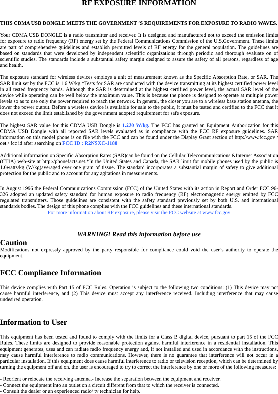  RF EXPOSURE INFORMATION  THIS CDMA USB DONGLE MEETS THE GOVERNMENT ’S REQUIREMENTS FOR EXPOSURE TO RADIO WAVES.      Your CDMA USB DONGLE is a radio transmitter and receiver. It is designed and manufactured not to exceed the emission limits for exposure to radio frequency (RF) energy set by the Federal Communications Commission of the U.S.Government. These limits are part of comprehensive guidelines and establish permitted levels of RF energy for the general population. The guidelines are based on standards that were developed by independent scientific organizations through periodic and thorough evaluate on of scientific studies. The standards include a substantial safety margin designed to assure the safety of all persons, regardless of age and health.    The exposure standard for wireless devices employs a unit of measurement known as the Specific Absorption Rate, or SAR. The SAR limit set by the FCC is 1.6 W/kg.*Tests for SAR are conducted with the device transmitting at its highest certified power level in all tested frequency bands. Although the SAR is determined at the highest certified power level, the actual SAR level of the device while operating can be well below the maximum value. This is because the phone is designed to operate at multiple power levels so as to use only the power required to reach the network. In general, the closer you are to a wireless base station antenna, the lower the power output. Before a wireless device is available for sale to the public, it must be tested and certified to the FCC that it does not exceed the limit established by the government adopted requirement for safe exposure.      The highest SAR value for this CDMA USB Dongle is 1.230 W/kg. The FCC has granted an Equipment Authorization for this CDMA USB Dongle with all reported SAR levels evaluated as in compliance with the FCC RF exposure guidelines. SAR information on this model phone is on file with the FCC and can be found under the Display Grant section of http://www.fcc.gov / oet / fcc id after searching on FCC ID : R2NSXC-1180.    Additional information on Specific Absorption Rates (SAR)can be found on the Cellular Telecommunications &amp;Internet Association (CTIA) web-site at http://phonefacts.net.*In the United States and Canada, the SAR limit for mobile phones used by the public is 1.6watts/kg (W/kg)averaged over one gram of tissue. The standard incorporates a substantial margin of safety to give additional protection for the public and to account for any agitations in measurements.  In August 1996 the Federal Communications Commission (FCC) of the United States with its action in Report and Order FCC 96-326 adopted an updated safety standard for human exposure to radio frequency (RF) electromagnetic energy emitted by FCC regulated transmitters. Those guidelines are consistent with the safety standard previously set by both U.S. and international standards bodies. The design of this phone complies with the FCC guidelines and these international standards.   For more information about RF exposure, please visit the FCC website at www.fcc.gov   WARNING! Read this information before use Caution Modifications not expressly approved by the party responsible for compliance could void the user’s authority to operate the equipment.  FCC Compliance Information  This device complies with Part 15 of FCC Rules. Operation is subject to the following two conditions: (1) This device may not cause harmful interference, and (2) This device must accept any interference received. Including interference that may cause undesired operation.   Information to User  This equipment has been tested and found to comply with the limits for a Class B digital device, pursuant to part 15 of the FCC Rules. These limits are designed to provide reasonable protection against harmful interference in a residential installation. This equipment generates, uses and can radiate radio frequency energy and, if not installed and used in accordance with the instructions, may cause harmful interference to radio communications. However, there is no guarantee that interference will not occur in a particular installation. If this equipment does cause harmful interference to radio or television reception, which can be determined by turning the equipment off and on, the user is encouraged to try to correct the interference by one or more of the following measures:   - Reorient or relocate the receiving antenna.- Increase the separation between the equipment and receiver. - Connect the equipment into an outlet on a circuit different from that to which the receiver is connected. - Consult the dealer or an experienced radio/ tv technician for help.  