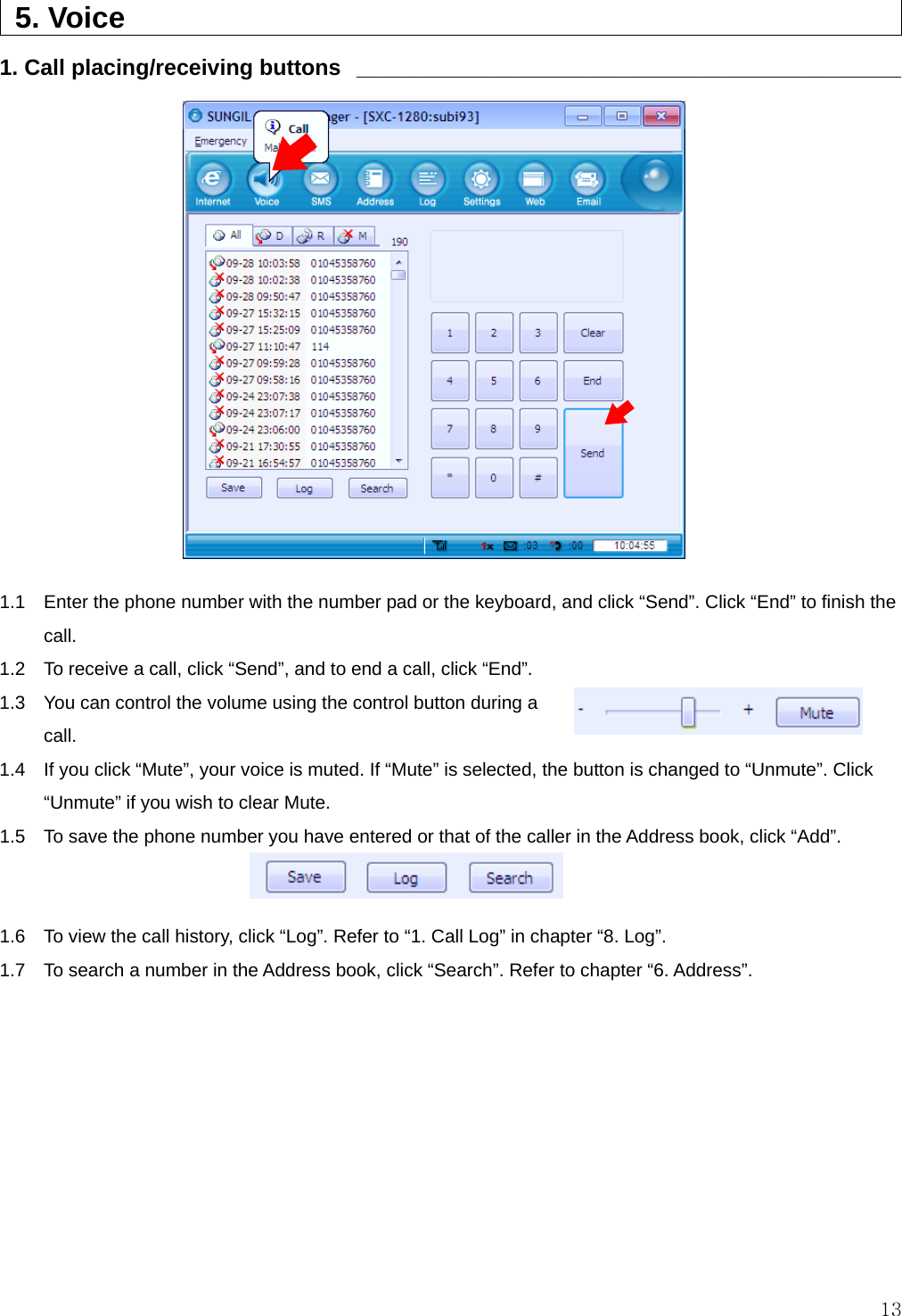  13  5. Voice                                                   1. Call placing/receiving buttons  ____________________________________________                1.1    Enter the phone number with the number pad or the keyboard, and click “Send”. Click “End” to finish the call. 1.2    To receive a call, click “Send”, and to end a call, click “End”. 1.3    You can control the volume using the control button during a call. 1.4    If you click “Mute”, your voice is muted. If “Mute” is selected, the button is changed to “Unmute”. Click “Unmute” if you wish to clear Mute. 1.5    To save the phone number you have entered or that of the caller in the Address book, click “Add”.   1.6    To view the call history, click “Log”. Refer to “1. Call Log” in chapter “8. Log”. 1.7    To search a number in the Address book, click “Search”. Refer to chapter “6. Address”.  