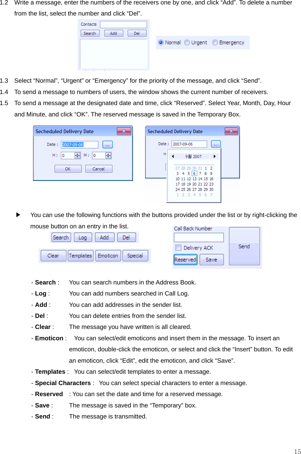  151.2    Write a message, enter the numbers of the receivers one by one, and click “Add”. To delete a number from the list, select the number and click “Del”.      1.3    Select “Normal”, “Urgent” or “Emergency” for the priority of the message, and click “Send”. 1.4    To send a message to numbers of users, the window shows the current number of receivers. 1.5    To send a message at the designated date and time, click “Reserved”. Select Year, Month, Day, Hour and Minute, and click “OK”. The reserved message is saved in the Temporary Box.         ▶    You can use the following functions with the buttons provided under the list or by right-clicking the mouse button on an entry in the list.     - Search :    You can search numbers in the Address Book. - Log :    You can add numbers searched in Call Log. - Add :    You can add addresses in the sender list. - Del :    You can delete entries from the sender list. - Clear :    The message you have written is all cleared. - Emoticon :    You can select/edit emoticons and insert them in the message. To insert an emoticon, double-click the emoticon, or select and click the “Insert” button. To edit an emoticon, click “Edit”, edit the emoticon, and click “Save”. - Templates :   You can select/edit templates to enter a message. - Special Characters :   You can select special characters to enter a message. - Reserved  : You can set the date and time for a reserved message. - Save :    The message is saved in the “Temporary” box. - Send :    The message is transmitted.   