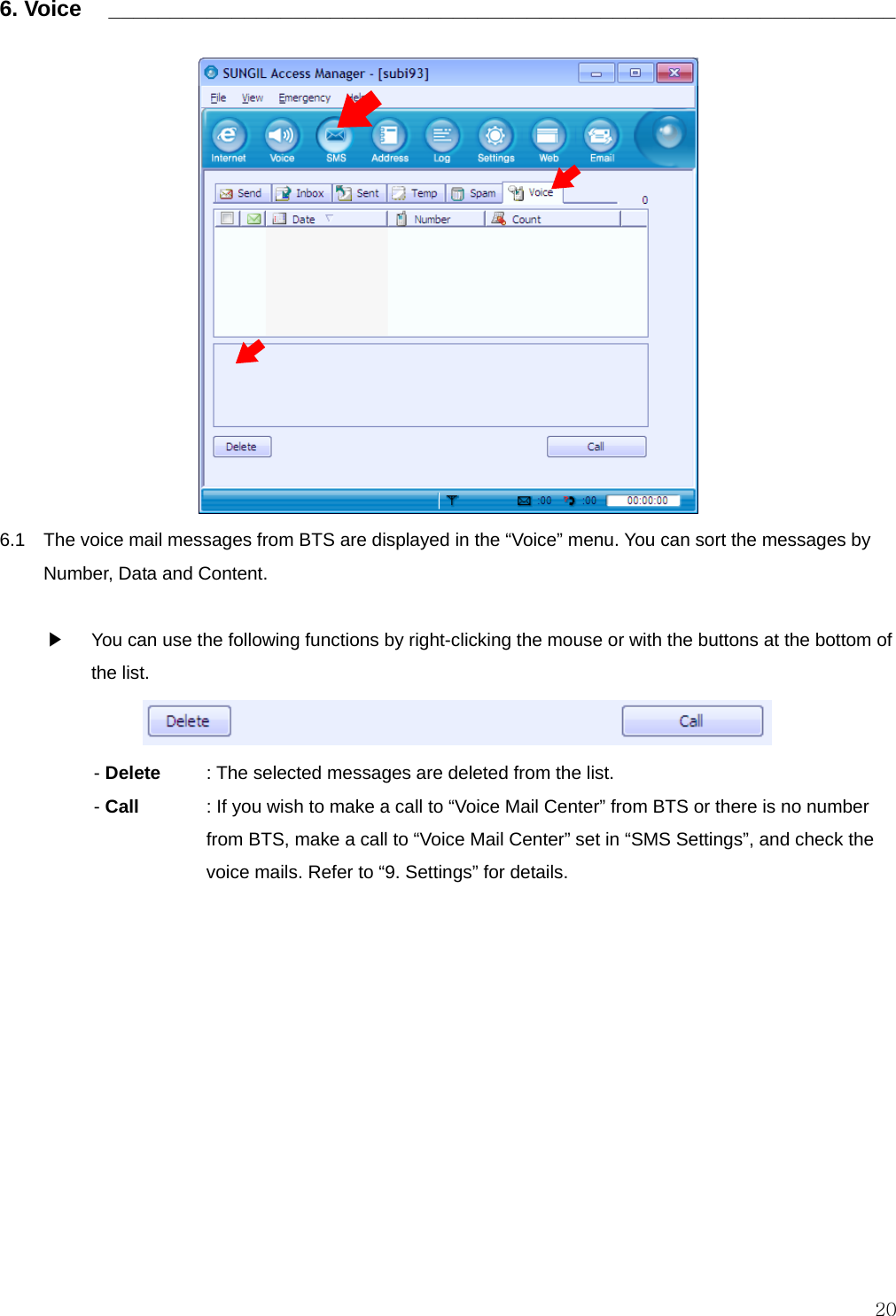  20 6. Voice    ________________________________________________________________                6.1    The voice mail messages from BTS are displayed in the “Voice” menu. You can sort the messages by Number, Data and Content.  ▶    You can use the following functions by right-clicking the mouse or with the buttons at the bottom of the list.  - Delete    : The selected messages are deleted from the list.   - Call    : If you wish to make a call to “Voice Mail Center” from BTS or there is no number from BTS, make a call to “Voice Mail Center” set in “SMS Settings”, and check the voice mails. Refer to “9. Settings” for details.           