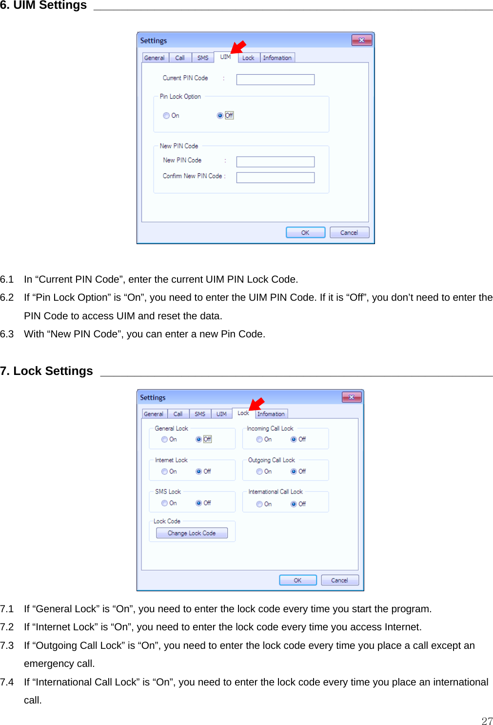  27 6. UIM Settings  ___________________________________________________________               6.1    In “Current PIN Code”, enter the current UIM PIN Lock Code. 6.2    If “Pin Lock Option” is “On”, you need to enter the UIM PIN Code. If it is “Off”, you don’t need to enter the PIN Code to access UIM and reset the data. 6.3    With “New PIN Code”, you can enter a new Pin Code.  7. Lock Settings  __________________________________________________________             7.1    If “General Lock” is “On”, you need to enter the lock code every time you start the program. 7.2   If “Internet Lock” is “On”, you need to enter the lock code every time you access Internet. 7.3    If “Outgoing Call Lock” is “On”, you need to enter the lock code every time you place a call except an emergency call. 7.4    If “International Call Lock” is “On”, you need to enter the lock code every time you place an international call. 