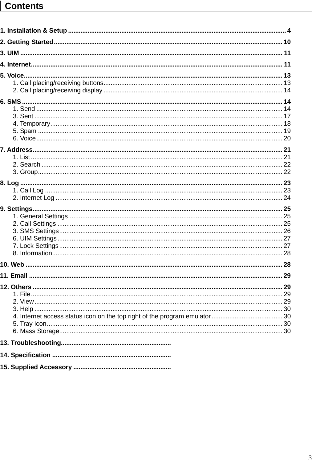  3  Contents                                                                                         1. Installation &amp; Setup ........................................................................................................................... 4 2. Getting Started................................................................................................................................. 10 3. UIM .................................................................................................................................................... 11 4. Internet.............................................................................................................................................. 11 5. Voice.................................................................................................................................................. 13 1. Call placing/receiving buttons..................................................................................................... 13 2. Call placing/receiving display ..................................................................................................... 14 6. SMS................................................................................................................................................... 14 1. Send ........................................................................................................................................... 14 3. Sent ............................................................................................................................................ 17 4. Temporary................................................................................................................................... 18 5. Spam .......................................................................................................................................... 19 6. Voice........................................................................................................................................... 20 7. Address............................................................................................................................................. 21 1. List.............................................................................................................................................. 21 2. Search ........................................................................................................................................ 22 3. Group.......................................................................................................................................... 22 8. Log .................................................................................................................................................... 23 1. Call Log ...................................................................................................................................... 23 2. Internet Log ................................................................................................................................ 24 9. Settings............................................................................................................................................. 25 1. General Settings......................................................................................................................... 25 2. Call Settings ............................................................................................................................... 25 3. SMS Settings.............................................................................................................................. 26 6. UIM Settings............................................................................................................................... 27 7. Lock Settings.............................................................................................................................. 27 8. Information.................................................................................................................................. 28 10. Web ................................................................................................................................................. 28 11. Email ............................................................................................................................................... 29 12. Others ............................................................................................................................................. 29 1. File.............................................................................................................................................. 29 2. View............................................................................................................................................ 29 3. Help ............................................................................................................................................ 30 4. Internet access status icon on the top right of the program emulator........................................ 30 5. Tray Icon..................................................................................................................................... 30 6. Mass Storage.............................................................................................................................. 30 13. Troubleshooting.............................................................. 14. Specification ...................................................................15. Supplied Accessory ....................................................... 
