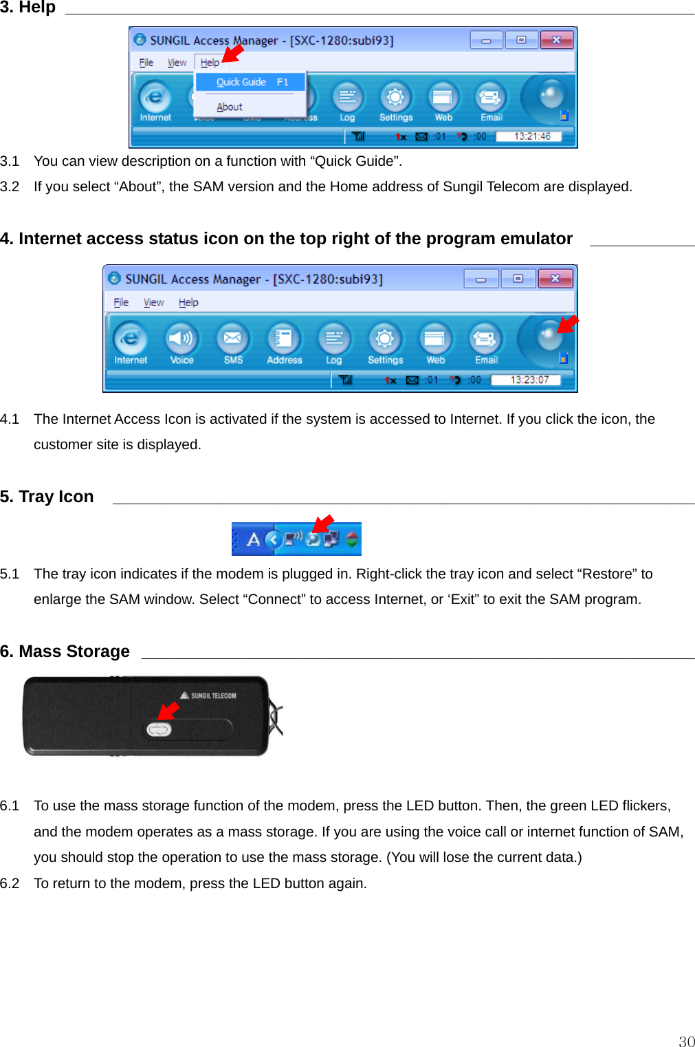  303. Help  __________________________________________________________________      3.1    You can view description on a function with “Quick Guide”. 3.2    If you select “About”, the SAM version and the Home address of Sungil Telecom are displayed.  4. Internet access status icon on the top right of the program emulator  ___________       4.1    The Internet Access Icon is activated if the system is accessed to Internet. If you click the icon, the customer site is displayed.  5. Tray Icon    _____________________________________________________________   5.1    The tray icon indicates if the modem is plugged in. Right-click the tray icon and select “Restore” to enlarge the SAM window. Select “Connect” to access Internet, or ‘Exit” to exit the SAM program.  6. Mass Storage  __________________________________________________________   6.1    To use the mass storage function of the modem, press the LED button. Then, the green LED flickers, and the modem operates as a mass storage. If you are using the voice call or internet function of SAM, you should stop the operation to use the mass storage. (You will lose the current data.)     6.2    To return to the modem, press the LED button again. 