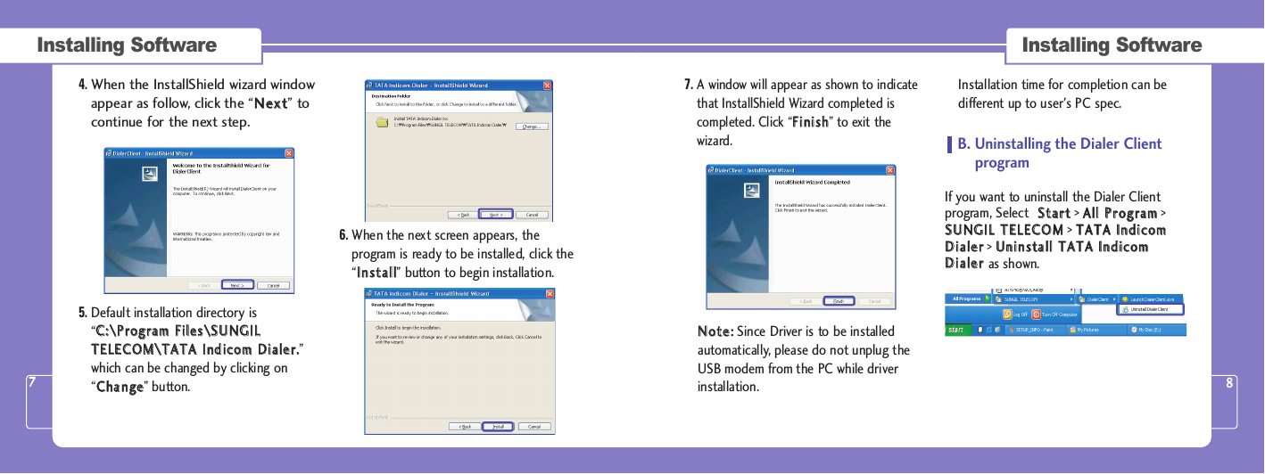 7.A window will appear as shown to indicatethat InstallShield Wizard completed iscompleted. Click “FFiinniisshh” to exit thewizard.NNoottee::Since Driver is to be installedautomatically, please do not unplug theUSB modem from the PC while driverinstallation.  Installation time for completion can bedifferent up to user&apos;s PC spec. B. Uninstalling the Dialer Clientprogram If you want to uninstall the Dialer Clientprogram, Select  SSttaarrtt&gt; AAllll  PPrrooggrraamm&gt;SSUUNNGGIILL  TTEELLEECCOOMM&gt; TTAATTAA  IInnddiiccoommDDiiaalleerr&gt; UUnniinnssttaallll  TTAATTAA  IInnddiiccoommDDiiaalleerras shown.Installing SoftwareInstalling Software4.When the InstallShield wizard windowappear as follow, click the “NNeexxtt” tocontinue for the next step. 5. Default installation directory is“CC::\\PPrrooggrraamm  FFiilleess\\SSUUNNGGIILLTTEELLEECCOOMM\\TTAATTAA  IInnddiiccoomm  DDiiaalleerr..”which can be changed by clicking on“CChhaannggee” button. 6. When the next screen appears, theprogram is ready to be installed, click the“IInnssttaallll” button to begin installation.78
