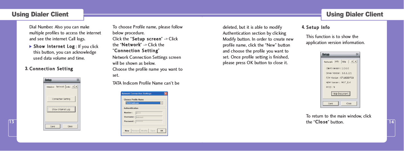 Using Dialer Client 13Using Dialer Client 14Dial Number. Also you can makemultiple profiles to access the internetand see the internet Call logs.]SShhooww  IInntteerrnneett  LLoogg: If you clickthis button, you can acknowledgeused data volume and time.3. CCoonnnneeccttiioonn  SSeettttiinnggTo choose Profile name, please followbelow procedure.Click the “SSeettuupp  ssccrreeeenn” -&gt; Clickthe “NNeettwwoorrkk” -&gt; Click the“CCoonnnneeccttiioonn  SSeettttiinngg” Network Connection Settings screenwill be shown as below. Choose the profile name you want toset.TATA Indicom Profile Name can&apos;t be deleted, but it is able to modifyAuthentication section by clickingModify button. In order to create newprofile name, click the “New” buttonand choose the profile you want toset. Once profile setting is finished,please press OK button to close it. 4. SSeettuupp  IInnffooThis function is to show theapplication version information. To return to the main window, clickthe “CClloossee” button.  